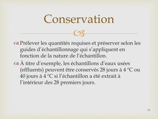
 Prélever les quantités requises et préserver selon les
guides d’échantillonnage qui s’appliquent en
fonction de la nature de l’échantillon.
 À titre d’exemple, les échantillons d’eaux usées
(effluents) peuvent être conservés 28 jours à 4 ºC ou
40 jours à 4 ºC si l’échantillon a été extrait à
l’intérieur des 28 premiers jours.
Conservation
30
 