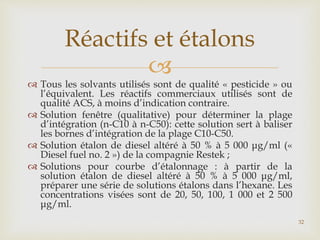 
 Tous les solvants utilisés sont de qualité « pesticide » ou
l’équivalent. Les réactifs commerciaux utilisés sont de
qualité ACS, à moins d’indication contraire.
 Solution fenêtre (qualitative) pour déterminer la plage
d’intégration (n-C10 à n-C50): cette solution sert à baliser
les bornes d’intégration de la plage C10-C50.
 Solution étalon de diesel altéré à 50 % à 5 000 μg/ml («
Diesel fuel no. 2 ») de la compagnie Restek ;
 Solutions pour courbe d’étalonnage : à partir de la
solution étalon de diesel altéré à 50 % à 5 000 μg/ml,
préparer une série de solutions étalons dans l’hexane. Les
concentrations visées sont de 20, 50, 100, 1 000 et 2 500
μg/ml.
Réactifs et étalons
32
 