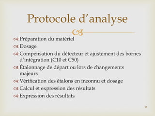  Préparation du matériel
 Dosage
 Compensation du détecteur et ajustement des bornes
d’intégration (C10 et C50)
 Étalonnage de départ ou lors de changements
majeurs
 Vérification des étalons en inconnu et dosage
 Calcul et expression des résultats
 Expression des résultats
Protocole d’analyse
33
 