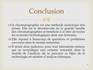 
 la chromatographie est une méthode analytique très
prisée. Elle est la dernière-née de la grande famille
des chromatographies et bénéficie à ce titre de toutes
les avancées technologiques dans son domaine;
 Elle répond à beaucoup de questions et problèmes
survenus dans le monde industriel.
 Il serait donc judicieux pour tout laboratoire sérieux
qui se revendique une certaine notoriété dans le
monde de l’analyse, de se procurer ce bijou de la
technologie en matière d’analyse chimique.
Conclusion
35
 