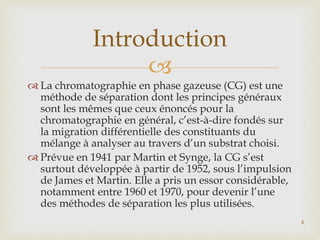 
 La chromatographie en phase gazeuse (CG) est une
méthode de séparation dont les principes généraux
sont les mêmes que ceux énoncés pour la
chromatographie en général, c’est-à-dire fondés sur
la migration différentielle des constituants du
mélange à analyser au travers d’un substrat choisi.
 Prévue en 1941 par Martin et Synge, la CG s’est
surtout développée à partir de 1952, sous l’impulsion
de James et Martin. Elle a pris un essor considérable,
notamment entre 1960 et 1970, pour devenir l’une
des méthodes de séparation les plus utilisées.
Introduction
4
 