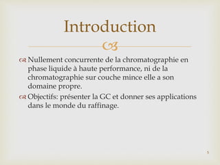
 Nullement concurrente de la chromatographie en
phase liquide à haute performance, ni de la
chromatographie sur couche mince elle a son
domaine propre.
 Objectifs: présenter la GC et donner ses applications
dans le monde du raffinage.
Introduction
5
 