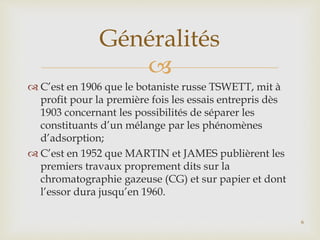 
 C’est en 1906 que le botaniste russe TSWETT, mit à
profit pour la première fois les essais entrepris dès
1903 concernant les possibilités de séparer les
constituants d’un mélange par les phénomènes
d’adsorption;
 C’est en 1952 que MARTIN et JAMES publièrent les
premiers travaux proprement dits sur la
chromatographie gazeuse (CG) et sur papier et dont
l’essor dura jusqu’en 1960.
Généralités
6
 