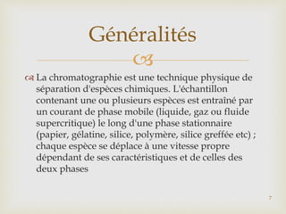 
 La chromatographie est une technique physique de
séparation d'espèces chimiques. L'échantillon
contenant une ou plusieurs espèces est entraîné par
un courant de phase mobile (liquide, gaz ou fluide
supercritique) le long d'une phase stationnaire
(papier, gélatine, silice, polymère, silice greffée etc) ;
chaque espèce se déplace à une vitesse propre
dépendant de ses caractéristiques et de celles des
deux phases
Généralités
7
 