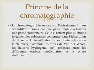
 La chromatographie repose sur l'entraînement d'un
échantillon dissous par une phase mobile à travers
une phase stationnaire. Celle-ci retient plus ou moins
fortement les substances contenues dans l'échantillon
dilué selon l'intensité des forces d'interactions de
faible énergie (comme les forces de Van der Waals,
les liaisons hydrogène, etc.) réalisées entre les
différentes espèces moléculaires et la phase
stationnaire.
Principe de la
chromatographie
9
 