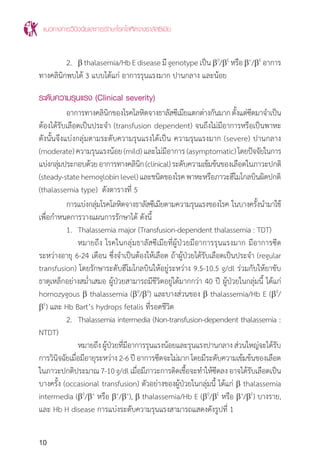 แนวทางการวินิจฉัยและการรักษาโรคโลหิตจางธาลัสซีเมีย
10
	 2.	 b thalasemia/HbEdiseaseมีgenotypeเป็น b0
/bE
หรือb+
/bE
อาการ
ทางคลินิกพบได้ 3 แบบได้แก่ อาการรุนแรงมาก ปานกลาง และน้อย
ระดับความรุนแรง (Clinical severity)
	 อาการทางคลินิกของโรคโลหิตจางธาลัสซีเมียแตกต่างกันมากตั้งแต่ซีดมาจ�ำเป็น
ต้องได้รับเลือดเป็นประจ�ำ (transfusion dependent) จนถึงไม่มีอาการหรือเป็นพาหะ
ดังนั้นจึงแบ่งกลุ่มตามระดับความรุนแรงได้เป็น ความรุนแรงมาก (severe) ปานกลาง
(moderate)ความรุนแรงน้อย(mild)และไม่มีอาการ(asymptomatic)โดยปัจจัยในการ
แบ่งกลุ่มประกอบด้วยอาการทางคลินิก(clinical)ระดับความเข้มข้นของเลือดในภาวะปกติ
(steady-statehemoglobinlevel)และชนิดของโรคพาหะหรือภาวะฮีโมโกลบินผิดปกติ
(thalassemia type) ดังตารางที่ 5
	 การแบ่งกลุ่มโรคโลหิตจางธาลัสซีเมียตามความรุนแรงของโรค ในบางครั้งน�ำมาใช้
เพื่อก�ำหนดการวางแผนการรักษาได้ ดังนี้
	 1.	 Thalassemia major (Transfusion-dependent thalassemia : TDT)
		 หมายถึง โรคในกลุ่มธาลัสซีเมียที่ผู้ป่วยมีอาการรุนแรงมาก มีอาการซีด
ระหว่างอายุ 6-24 เดือน ซึ่งจ�ำเป็นต้องให้เลือด ถ้าผู้ป่วยได้รับเลือดเป็นประจ�ำ (regular
transfusion) โดยรักษาระดับฮีโมโกลบินให้อยู่ระหว่าง 9.5-10.5 g/dl ร่วมกับให้ยาขับ
ธาตุเหล็กอย่างสม�่ำเสมอ ผู้ป่วยสามารถมีชีวิตอยู่ได้มากกว่า 40 ปี ผู้ป่วยในกลุ่มนี้ ได้แก่
homozygous b thalassemia (b0
/b0
) และบางส่วนของ b thalassemia/Hb E (b0
/
bE
) และ Hb Bart’s hydrops fetalis ที่รอดชีวิต
	 2.	 Thalassemia intermedia (Non-transfusion-dependent thalassemia :
NTDT)
		 หมายถึงผู้ป่วยที่มีอาการรุนแรงน้อยและรุนแรงปานกลางส่วนใหญ่จะได้รับ
การวินิจฉัยเมื่อมีอายุระหว่าง2-6ปีอาการซีดจะไม่มากโดยมีระดับความเข้มข้นของเลือด
ในภาวะปกติประมาณ7-10g/dlเมื่อมีภาวะการติดเชื้อจะท�ำให้ซีดลงอาจได้รับเลือดเป็น
บางครั้ง (occasional transfusion) ตัวอย่างของผู้ป่วยในกลุ่มนี้ ได้แก่ b thalassemia
intermedia (b0
/b+
หรือ b+
/b+
), b thalassemia/Hb E (b0
/bE
หรือ b+
/bE
) บางราย,
และ Hb H disease การแบ่งระดับความรุนแรงสามารถแสดงดังรูปที่ 1
 