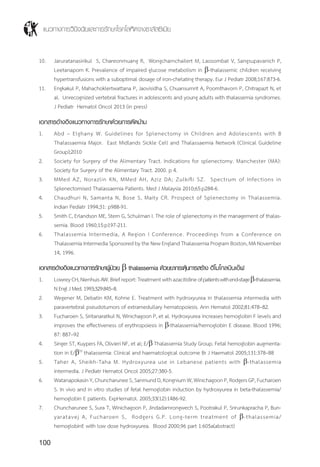 แนวทางการวินิจฉัยและการรักษาโรคโลหิตจางธาลัสซีเมีย
100
10.	 Jaruratanasirikul S, Chareonmuang R, Wongcharnchailert M, Laosombat V, Sangsupavanich P,
Leetanaporn K. Prevalence of impaired glucose metabolism in b-thalassemic children receiving
hypertransfusions with a suboptimal dosage of iron-chelating therapy. Eur J Pediatr 2008;167:873-6.
11.	 Engkakul P, Mahachoklertwattana P, Jaovisidha S, Chuansumrit A, Poomthavorn P, Chitrapazt N, et
al. Unrecognized vertebral fractures in adolescents and young adults with thalassemia syndromes.
J Pediatr Hematol Oncol 2013 (in press)
เอกสารอ้างอิงแนวทางการรักษาด้วยการตัดม้าม
1.	 Abd – Elghany W. Guidelines for Splenectomy in Children and Adolescents with B
Thalassaemia Major. East Midlands Sickle Cell and Thalassaemia Network (Clinical Guideline
Group);2010
2.	 Society for Surgery of the Alimentary Tract. Indications for splenectomy. Manchester (MA):
Society for Surgery of the Alimentary Tract. 2000. p 4.
3.	 MMed AZ, Norazlin KN, MMed AH, Aziz DA; Zulkifli SZ. Spectrum of Infections in
Splenectomised Thalassaemia Patients. Med J Malaysia 2010;65:p284-6.
4.	 Chaudhuri N, Samanta N, Bose S, Maity CR. Prospect of Splenectomy in Thalassemia.
Indian Pediatr 1994;31: p988-91.
5.	 Smith C, Erlandson ME, Stern G, Schulman I. The role of splenectomy in the management of thalas-
semia. Blood 1960;15:p197-211.
6.	 Thalassemia Intermedia, A Region I Conference. Proceedings from a Conference on
Thalassemia Intermedia Sponsored by the New England Thalassemia Program Boston, MA November
14, 1996.
เอกสารอ้างอิงแนวทางการรักษาผู้ป่วย b thalassemia ด้วยยากระตุ้นการสร้าง ฮีโมโกลบินเอ๊ฟ
1.	 LowreyCH,NienhuisAW.Briefreport:Treatmentwithazacitidineofpatientswithend-stageb-thalassemia.
N Engl J Med. 1993;329:845–8.
2.	 Wegener M, Debatin KM, Kohne E. Treatment with hydroxyurea in thalassemia intermedia with
paravertebral pseudotumors of extramedullary hematopoiesis. Ann Hematol 2002;81:478–82.
3.	 Fucharoen S, Siritanaratkul N, Winichagoon P, et al. Hydroxyurea increases hemoglobin F levels and
improves the effectiveness of erythropoiesis in b-thalassemia/hemoglobin E disease. Blood 1996;
87: 887–92
4.	 Singer ST, Kuypers FA, Olivieri NF, et al; E/b Thalassemia Study Group. Fetal hemoglobin augmenta-
tion in E/b(0)
thalassemia: Clinical and haematological outcome Br J Haematol 2005;131:378–88
5.	 Taher A, Sheikh-Taha M. Hydroxyurea use in Lebanese patients with b-thalassemia
intermedia. J Pediatr Hematol Oncol 2005;27:380-5.
6.	 WatanapokasinY,ChuncharuneeS,SanmundD,KongniumW,WinichagoonP,RodgersGP,Fucharoen
S. In vivo and in vitro studies of fetal hemoglobin induction by hydroxyurea in beta-thalassemia/
hemoglobin E patients. ExpHematol. 2005;33(12):1486-92.
7.	 Chuncharunee S, Sura T, Winichagoon P, Jindadamrongwech S, Pootrakul P, Srirunkapracha P, Bun-
yaratavej A, Fucharoen S, Rodgers G.P. Long-term treatment of b-thalassemia/
hemoglobinE with low dose hydroxyurea. Blood 2000;96 part 1:605a(abstract)
 