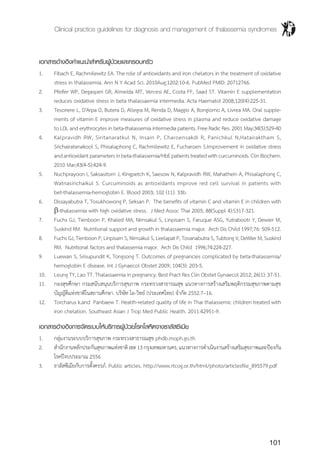 Clinical practice guidelines for diagnosis and management of thalassemia syndromes
101
เอกสารอ้างอิงคำ�แนะนำ�สำ�หรับผู้ป่วยและครอบครัว
1.	 Fibach E, Rachmilewitz EA. The role of antioxidants and iron chelators in the treatment of oxidative
stress in thalassemia. Ann N Y Acad Sci. 2010Aug;1202:10-6. PubMed PMID: 20712766.
2.	 Pfeifer WP, Degasperi GR, Almeida MT, Vercesi AE, Costa FF, Saad ST. Vitamin E supplementation
reduces oxidative stress in beta thalassaemia intermedia. Acta Haematol 2008;120(4):225-31.
3.	 Tesoriere L, D'Arpa D, Butera D, Allegra M, Renda D, Maggio A, Bongiorno A, Livrea MA. Oral supple-
ments of vitamin E improve measures of oxidative stress in plasma and reduce oxidative damage
to LDL and erythrocytes in beta-thalassemia intermedia patients. Free Radic Res. 2001 May;34(5):529-40
4.	 Kalpravidh RW, Siritanaratkul N, Insain P, Charoensakdi R, Panichkul N,Hatairaktham S,
Srichairatanakool S, Phisalaphong C, Rachmilewitz E, Fucharoen S.Improvement in oxidative stress
andantioxidantparametersinbeta-thalassemia/HbEpatientstreatedwithcurcuminoids.ClinBiochem.
2010 Mar;43(4-5):424-9.
5.	 Nuchprayoon I, Saksasitorn J, Kingpetch K, Saesow N, Kalpravidh RW, Mahathein A, Phisalaphong C,
Watnasirichaikul S. Curcuminoids as antioxidants improve red cell survival in patients with
bet-thalassemia-hemoglobin E. Blood 2003; 102 (11): 33b.
6.	 Dissayabutra T, Tosukhowong P, Seksan P. The benefits of vitamin C and vitamin E in children with
b-thalassemia with high oxidative stress. J Med Assoc Thai 2005; 88(Suppl 4):S317-321.
7.	 Fuchs GJ, Tienboon P, Khaled MA, Nimsakul S, Linpisarn S, Faruque ASG, Yutrabootr Y, Dewier M,
Suskind RM. Nutritional support and growth in thalassaemia major. Arch Dis Child 1997;76: 509-512.
8.	 Fuchs GJ, Tienboon P, Linpisarn S, Nimsakul S, Leelapat P, Tovanabutra S, Tubtong V, DeWier M, Suskind
RM. Nutritional factors and thalassemia major. Arch Dis Child 1996;74:224-227.
9.	 Luewan S, Srisupundit K, Tongsong T. Outcomes of pregnancies complicated by beta-thalassemia/
hemoglobin E disease. Int J Gynaecol Obstet 2009; 104(3): 203-5.
10.	 Leung TY, Lao TT. Thalassaemia in pregnancy. Best Pract Res Clin Obstet Gynaecol 2012; 26(1): 37-51.
11.	 กองสุขศึกษา กรมสนับสนุนบริการสุขภาพ กระทรวงสาธารณสุข แนวทางการสร้างเสริมพฤติกรรมสุขภาพตามสุข
บัญญัติแห่งชาติในสถานศึกษา. บริษัท โอ-วิทย์ (ประเทศไทย) จ�ำกัด 2552.7–16.
12.	 Torcharus k.and Panbaew T. Health-related quality of life in Thai thalassemic children treated with
iron chelation. Southeast Asian J Trop Med Public Health. 2011:42951-9.
เอกสารอ้างอิงการจัดระบบให้บริการผู้ป่วยโรคโลหิตจางธาลัสซีเมีย
1. 	 กลุ่มงานระบบบริการสุขภาพ กระทรวงสาธารณสุข phdb.moph.go.th
2. 	 ส�ำนักงานหลักประกันสุขภาพแห่งชาติเขต13กรุงเทพมหานคร,แนวทางการด�ำเนินงานสร้างเสริมสุขภาพและป้องกัน
โรคปีงบประมาณ 2556
3. 	 ธาลัสซีเมียกับการตั้งครรภ์. Public articles. http://www.rtcog.or.th/html/photo/articlesfile_895579.pdf
 