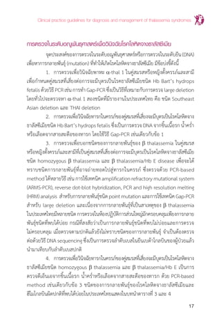 Clinical practice guidelines for diagnosis and management of thalassemia syndromes
17
การตรวจในระดับอณูพันธุศาสตร์เพื่อวินิจฉัยโรคโลหิตจางธาลัสซีเมีย
	 จุดประสงค์ของการตรวจในระดับอณูพันธุศาสตร์หรือการตรวจในระดับยีน(DNA)
เพื่อหาการกลายพันธุ์ (mutation) ที่ท�ำให้เกิดโรคโลหิตจางธาลัสซีเมีย มีข้อบ่งชี้ดังนี้
	 1.	 การตรวจเพื่อวินิจฉัยพาหะ a-thal 1 ในคู่สมรสหรือหญิงตั้งครรภ์และสามี
เพื่อก�ำหนดคู่สมรสที่เสี่ยงต่อการจะมีบุตรเป็นโรคธาลัสซีเมียชนิด Hb Bart’s hydrops
fetalisด้วยวิธีPCRเช่นการท�ำGap-PCRซึ่งเป็นวิธีที่เหมาะกับการตรวจlargedeletion
โดยทั่วไปจะตรวจหา a-thal 1 สองชนิดที่มีรายงานในประเทศไทย คือ ชนิด Southeast
Asian deletion และ THAI deletion
	 2.	 การตรวจเพื่อวินิจฉัยทารกในครรภ์ของคู่สมรสที่เสี่ยงจะมีบุตรเป็นโรคโลหิตจาง
ธาลัสซีเมียชนิดHbBart’shydropsfetalisซึ่งเป็นการตรวจDNAจากชิ้นเนื้อรกน�้ำคร�่ำ
หรือเลือดจากสายสะดือของทารก โดยใช้วิธี Gap-PCR เช่นเดียวกับข้อ 1
	 3.	 การตรวจเพื่อบอกชนิดของการกลายพันธุ์ของ b thalassemia ในคู่สมรส
หรือหญิงตั้งครรภ์และสามีที่เป็นคู่สมรสที่เสี่ยงต่อการจะมีบุตรเป็นโรคโลหิตจางธาลัสซีเมีย
ชนิด homozygous b thalassemia และ b thalassemia/Hb E disease เพื่อจะได้
ทราบชนิดการกลายพันธุ์ที่อาจถ่ายทอดไปสู่ทารกในครรภ์ ซึ่งตรวจด้วย PCR-based
methodได้หลายวิธีเช่นการใช้เทคนิคamplificationrefractorymutationalsystem
(ARMS-PCR), reverse dot-blot hybridization, PCR and high resolution melting
(HRM)analysis ส�ำหรับการกลายพันธุ์ชนิดpointmutationและการใช้เทคนิคGap-PCR
ส�ำหรับ large deletion และเนื่องจากการกลายพันธุ์ที่เป็นสาเหตุของ b thalassemia
ในประเทศไทยมีหลายชนิดการตรวจในห้องปฏิบัติการส่วนใหญ่มักครอบคลุมเพียงการกลาย
พันธุ์ชนิดที่พบได้บ่อย กรณีที่สงสัยว่าเป็นการกลายพันธุ์ชนิดที่พบไม่บ่อยและการตรวจ
ไม่ครอบคลุม เมื่อตรวจตามปกติแล้วยังไม่ทราบชนิดของการกลายพันธุ์ จ�ำเป็นต้องตรวจ
ต่อด้วยวิธี DNA sequencing ซึ่งเป็นการตรวจล�ำดับเบสในยีนเบต้าโกลบินของผู้ป่วยแล้ว
น�ำมาเทียบกับล�ำดับเบสปกติ
	 4.	 การตรวจเพื่อวินิจฉัยทารกในครรภ์ของคู่สมรสที่เสี่ยงจะมีบุตรเป็นโรคโลหิตจาง
ธาลัสซีเมียชนิด homozygous b thalassemia และ b thalassemia/Hb E เป็นการ
ตรวจดีเอ็นเอจากชิ้นเนื้อรก น�้ำคร�่ำหรือเลือดจากสายสะดือของทารก ด้วย PCR-based
method เช่นเดียวกับข้อ 3 ชนิดของการกลายพันธุ์ของโรคโลหิตจางธาลัสซีเมียและ
ฮีโมโกลบินผิดปกติที่พบได้บ่อยในประเทศไทยแสดงในบทน�ำตารางที่ 3 และ 4
 