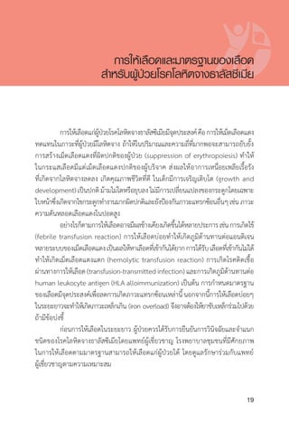 Clinical practice guidelines for diagnosis and management of thalassemia syndromes
19
	 การให้เลือดแก่ผู้ป่วยโรคโลหิตจางธาลัสซีเมียมีจุดประสงค์คือการให้เม็ดเลือดแดง
ทดแทนในภาวะที่ผู้ป่วยมีโลหิตจาง ถ้าให้ในปริมาณและความถี่ที่มากพอจะสามารถยับยั้ง
การสร้างเม็ดเลือดแดงที่ผิดปกติของผู้ป่วย (suppression of erythropoiesis) ท�ำให้
ในกระแสเลือดมีแต่เม็ดเลือดแดงปกติของผู้บริจาค ส่งผลให้อาการเหนื่อยเพลียเรื้อรัง
ที่เกิดจากโลหิตจางลดลง เกิดคุณภาพชีวิตที่ดี ในเด็กมีการเจริญเติบโต (growth and
development)เป็นปกติม้ามไม่โตหรือยุบลงไม่มีการเปลี่ยนแปลงของกระดูกโดยเฉพาะ
ใบหน้าซึ่งเกิดจากไขกระดูกท�ำงานมากผิดปกติและยังป้องกันภาวะแทรกซ้อนอื่นๆเช่นภาวะ
ความดันหลอดเลือดแดงในปอดสูง
	 อย่างไรก็ตามการให้เลือดอาจมีผลข้างเคียงเกิดขึ้นได้หลายประการเช่นการเกิดไข้
(febrile transfusion reaction) การให้เลือดบ่อยท�ำให้เกิดภูมิต้านทานต่อแอนติเจน
หลายระบบของเม็ดเลือดแดงเป็นผลให้หาเลือดที่เข้ากันได้ยากการได้รับเลือดที่เข้ากันไม่ได้
ท�ำให้เกิดเม็ดเลือดแดงแตก (hemolytic transfusion reaction) การเกิดโรคติดเชื้อ
ผ่านทางการให้เลือด (transfusion-transmitted infection) และการเกิดภูมิต้านทานต่อ
human leukocyte antigen (HLA alloimmunization) เป็นต้น การก�ำหนดมาตรฐาน
ของเลือดมีจุดประสงค์เพื่อลดการเกิดภาวะแทรกซ้อนเหล่านี้นอกจากนี้การให้เลือดบ่อยๆ
ในระยะยาวจะท�ำให้เกิดภาวะเหล็กเกิน (iron overload) จึงอาจต้องให้ยาขับเหล็กร่วมไปด้วย
ถ้ามีข้อบ่งชี้
	 ก่อนการให้เลือดในระยะยาว ผู้ป่วยควรได้รับการยืนยันการวินิจฉัยและจ�ำแนก
ชนิดของโรคโลหิตจางธาลัสซีเมียโดยแพทย์ผู้เชี่ยวชาญ โรงพยาบาลชุมชนที่มีศักยภาพ
ในการให้เลือดตามมาตรฐานสามารถให้เลือดแก่ผู้ป่วยได้ โดยดูแลรักษาร่วมกับแพทย์
ผู้เชี่ยวชาญตามความเหมาะสม
การให้เลือดและมาตรฐานของเลือด
ส�ำหรับผู้ป่วยโรคโลหิตจางธาลัสซีเมีย
 
