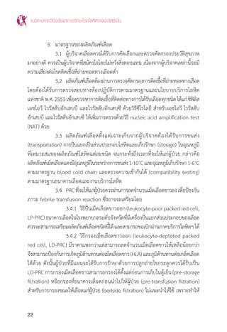 แนวทางการวินิจฉัยและการรักษาโรคโลหิตจางธาลัสซีเมีย
22
	 3.	 มาตรฐานของผลิตภัณฑ์เลือด
		 3.1	 ผู้บริจาคเลือดควรได้รับการคัดเลือกและตรวจคัดกรองประวัติสุขภาพ
มาอย่างดี ควรเป็นผู้บริจาคที่สมัครใจโดยไม่หวังสิ่งตอบแทน เนื่องจากผู้บริจาคเหล่านี้จะมี
ความเสี่ยงต่อโรคติดเชื้อที่ถ่ายทอดทางเลือดต�่ำ
		 3.2	 ผลิตภัณฑ์เลือดต้องผ่านการตรวจคัดกรองการติดเชื้อที่ถ่ายทอดทางเลือด
โดยต้องได้รับการตรวจสอบทางห้องปฏิบัติการตามมาตรฐานและนโยบายบริการโลหิต
แห่งชาติพ.ศ.2553เพื่อตรวจหาการติดเชื้อที่ติดต่อทางการได้รับเลือดทุกชนิดได้แก่ซิฟิลิส
เอชไอวี ไวรัสตับอักเสบบี และไวรัสตับอักเสบซี ด้วยวิธีซีโรโลยี ส�ำหรับเอชไอวี ไวรัสตับ
อักเสบบี และไวรัสตับอักเสบซี ให้เพิ่มการตรวจด้วยวิธี nucleic acid amplification test
(NAT) ด้วย
		 3.3	 ผลิตภัณฑ์เลือดตั้งแต่เจาะเก็บจากผู้บริจาคต้องได้รับการขนส่ง
(transportation) การปั่นแยกเป็นส่วนประกอบโลหิตและเก็บรักษา (storage) ในอุณหภูมิ
ที่เหมาะสมของผลิตภัณฑ์โลหิตแต่ละชนิด จนกระทั่งถึงเวลาที่จะให้แก่ผู้ป่วย กล่าวคือ
ผลิตภัณฑ์เม็ดเลือดแดงมีอุณหภูมิในระหว่างการขนส่ง1-10๐
Cและอุณหภูมิเก็บรักษา1-6๐
C
ตามมาตรฐาน blood cold chain และตรวจความเข้ากันได้ (compatibility testing)
ตามมาตรฐานธนาคารเลือดและงานบริการโลหิต
		 3.4	 PRCที่จะให้แก่ผู้ป่วยควรผ่านการลดจ�ำนวนเม็ดเลือดขาวลงเพื่อป้องกัน
ภาวะ febrile transfusion reaction ซึ่งอาจจะเตรียมโดย
			 3.4.1	 วิธีปั่นเม็ดเลือดขาวออก(leukocyte-poorpackedredcell,
LP-PRC)ธนาคารเลือดในโรงพยาบาลระดับจังหวัดที่มีเครื่องปั่นแยกส่วนประกอบของเลือด
ควรจะสามารถเตรียมผลิตภัณฑ์เลือดชนิดนี้ได้และสามารถขอเบิกผ่านภาคบริการโลหิตฯได้
			 3.4.2 	วิธีกรองเม็ดเลือดขาวออก (leukocyte-depleted packed
red cell, LD-PRC) มีราคาแพงกว่าแต่สามารถลดจ�ำนวนเม็ดเลือดขาวให้เหลือน้อยกว่า
จึงสามารถป้องกันการเกิดภูมิต้านทานต่อเม็ดเลือดขาว(HLA)และภูมิต้านทานต่อเกล็ดเลือด
ได้ด้วย ดังนั้นผู้ป่วยที่มีแผนจะได้รับการรักษาด้วยการปลูกถ่ายไขกระดูกควรได้รับเป็น
LD-PRC การกรองเม็ดเลือดขาวสามารถกรองได้ตั้งแต่ก่อนการเก็บในตู้เย็น (pre-storage
filtration) หรือกรองที่ธนาคารเลือดก่อนน�ำไปให้ผู้ป่วย (pre-transfusion filtration)
ส�ำหรับการกรองขณะให้เลือดแก่ผู้ป่วย (bedside filtration) ไม่แนะน�ำให้ใช้ เพราะท�ำให้
 