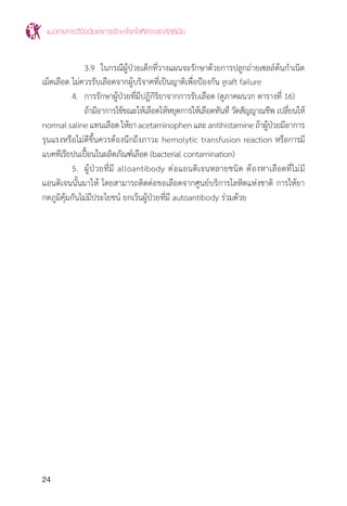 แนวทางการวินิจฉัยและการรักษาโรคโลหิตจางธาลัสซีเมีย
24
		 3.9	 ในกรณีผู้ป่วยเด็กที่วางแผนจะรักษาด้วยการปลูกถ่ายเซลล์ต้นก�ำเนิด
เม็ดเลือด ไม่ควรรับเลือดจากผู้บริจาคที่เป็นญาติเพื่อป้องกัน graft failure
	 4.	 การรักษาผู้ป่วยที่มีปฎิกิริยาจากการรับเลือด (ดูภาคผนวก ตารางที่ 16)
		 ถ้ามีอาการไข้ขณะให้เลือดให้หยุดการให้เลือดทันที วัดสัญญาณชีพ เปลี่ยนให้
normalsalineแทนเลือดให้ยาacetaminophenและantihistamineถ้าผู้ป่วยมีอาการ
รุนแรงหรือไม่ดีขึ้นควรต้องนึกถึงภาวะ hemolytic transfusion reaction หรือการมี
แบคทีเรียปนเปื้อนในผลิตภัณฑ์เลือด (bacterial contamination)
	 5.	 ผู้ป่วยที่มี alloantibody ต่อแอนติเจนหลายชนิด ต้องหาเลือดที่ไม่มี
แอนติเจนนั้นมาให้ โดยสามารถติดต่อขอเลือดจากศูนย์บริการโลหิตแห่งชาติ การให้ยา
กดภูมิคุ้มกันไม่มีประโยชน์ ยกเว้นผู้ป่วยที่มี autoantibody ร่วมด้วย
 