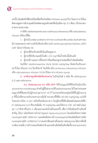 แนวทางการวินิจฉัยและการรักษาโรคโลหิตจางธาลัสซีเมีย
28
เท่านั้น นิยมฉีดเข้าใต้ผิวหนังโดยใช้เครื่องช่วยฉีดยา (infusion pump) ช้าๆ วันละ 8-12 ชั่วโมง
ติดตามดูผลการขับธาตุเหล็กโดยติดตามดูระดับเฟอริตินในเลือด ทุก 2-3 เดือน ปรับขนาดยา
ตามความเหมาะสม
	 การให้ยาdesferrioxamineแบบcontinuousintravenousหรือsubcutaneous
infusion มีข้อบ่งชี้คือ
	 1.	 ผู้ป่วยมีcardiacproblemsจากironoverloadเช่นcardiacdysrhythmias
มีการลดลงของการท�ำงานหัวใจห้องล่างซ้าย(leftventricularejectionfraction,LVEF)
LVEF น้อยกว่าร้อยละ 56
	 2.	 ผู้ป่วยที่มีระดับเฟอริตินในเลือดสูงมาก
	 3.	 ผู้ป่วยที่มีปริมาณเหล็กในตับ >15 mg/กรัมน�้ำหนักเนื้อตับแห้ง
	 4.	 ผู้ป่วยที่วางแผนการตั้งครรภ์ หรือเตรียมปลูกถ่ายเซลล์ต้นก�ำเนิดเม็ดเลือด
	 โดยใช้ยา desferrioxamine ขนาด 50-60 mg/kg/day ติดต่อกันเป็นเวลา
24 ชั่วโมง เป็นเวลา 5-6 วัน/สัปดาห์ โดยให้ยาเป็น continuous intravenous infusion
หรือ subcutaneous infusion 12-24 ชั่วโมง ทาง infusion pump
	 2.	 ยาขับธาตุเหล็กชนิดรับประทาน ในปัจจุบันมี 2 ชนิด คือ deferiprone
(L1) และ deferasirox
		2.1	 Deferiprone (L1 หรือ DFP) ได้รับอนุญาตให้ใช้ในทวีปยุโรปเป็น
secondlinemonotherapyส�ำหรับผู้ที่ไม่สามารถใช้desferrioxamineได้ในต่างประเทศ
อนุญาตให้ใช้เฉพาะในผู้ป่วยอายุมากกว่า 10 ปี ในประเทศไทยอนุโลมให้ใช้ในผู้ป่วยอายุ
6 ปีขึ้นไปที่สามารถรับประทานยาเม็ดได้ ขนาดยาที่ใช้คือ 50-100 mg/kg/day แบ่งให้
วันละอย่างน้อย 3 เวลา หลังหรือพร้อมอาหาร โดยผู้ป่วยที่ได้รับเลือดสม�่ำเสมอควรได้รับ
ยา deferiprone (L1) ที่ขนาดเริ่มต้น 75 mg/kg/day และให้ตรวจ CBC อย่างสม�่ำเสมอ
ทุก 1-2 สัปดาห์ในช่วง 3 เดือนแรกและต่อไปเดือนละครั้ง เพื่อการวินิจฉัยผลข้างเคียงที่
ส�ำคัญ ได้แก่ เม็ดเลือดขาวต�่ำอย่างรุนแรง (agranulocytosis) โดยเม็ดเลือดขาวชนิด
neutrophil สุทธิ <500/mm3
และเม็ดเลือดขาวต�่ำ (neutropenia) โดยเม็ดเลือดขาวชนิด
neutrophilสุทธิ<1,500/mm3
ภาวะแทรกซ้อนอย่างอื่นของยาdeferiproneได้แก่คลื่นไส้
อาเจียนปวดข้อการท�ำงานของตับผิดปกติและระดับเอ็มไซม์ในตับเพิ่มขึ้น(transaminitis)
 