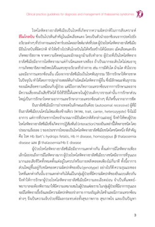 Clinical practice guidelines for diagnosis and management of thalassemia syndromes
3
	 โรคโลหิตจางธาลัสซีเมียเป็นโรคที่เกิดจากความผิดปกติในการสังเคราะห์
ฮีโมโกลบิน ซึ่งเป็นโปรตีนส�ำคัญในเม็ดเลือดแดง โดยเป็นตัวน�ำออกซิเจนจากปอดไปยัง
อวัยวะต่างๆทั่วร่างกายและน�ำคาร์บอนไดออกไซด์มาส่งที่ปอดผู้ป่วยโรคโลหิตจางธาลัสซีเมีย
มียีนโกลบินที่ผิดปกติ ท�ำให้สร้างโปรตีนโกลบินไม่ได้หรือสร้างได้น้อยลง เม็ดเลือดแดงจึง
เกิดพยาธิสภาพ ขาดความยืดหยุ่นและมักจะถูกม้ามจับท�ำลาย ผู้ป่วยที่เป็นโรคโลหิตจาง
ธาลัสซีเมียมีอาการโลหิตจางมาแต่ก�ำเนิดและตาเหลือง ถ้าเป็นมากจะเติบโตไม่สมอายุ
การเกิดพยาธิสภาพยังพบได้ในแทบทุกอวัยวะทั่วร่างกาย เช่น การมีตับโต ม้ามโต หัวใจวาย
และมีอาการแทรกซ้อนอื่น เนื่องจากธาลัสซีเมียเป็นโรคพันธุกรรม วิธีการรักษาให้หายขาด
ในปัจจุบัน ท�ำได้โดยการปลูกถ่ายเซลล์ต้นก�ำเนิดเม็ดโลหิตจากผู้อื่น ซึ่งมีลักษณะพันธุกรรม
ของเม็ดเลือดขาวเหมือนกับผู้ป่วย แต่มีโอกาสเกิดภาวะแทรกซ้อนจากการรักษาและอาจ
มีความเสี่ยงจนถึงเสียชีวิตได้จึงใช้วิธีนี้ได้เฉพาะในผู้ป่วยเด็กบางรายเท่านั้นการรักษาส่วน
ใหญ่เป็นการรักษาโรคตามอาการและรักษาภาวะแทรกซ้อนต่างๆ ที่เกิดขึ้นจากอาการซีด
	 ยีนธาลัสซีเมียมีการถ่ายทอดในลักษณะยีนด้อย (autosomal recessive) ผู้ที่มี
ยีนธาลัสซีเมียบนโครโมโซมเพียงข้างเดียว (พาหะ, trait, carrier, heterozygote) จึงไม่มี
อาการ แต่การที่ประชากรไทยจ�ำนวนมากมียีนผิดปกติดังกล่าวแฝงอยู่ จึงท�ำให้พบผู้ป่วย
โรคโลหิตจางธาลัสซีเมียซึ่งเกิดจากปฏิสัมพันธ์(interaction)ของยีนเหล่านี้ได้หลายชนิดโดย
ประมาณร้อยละ1ของประชากรไทยจะเป็นโรคโลหิตจางธาลัสซีเมียชนิดใดชนิดหนึ่งที่ส�ำคัญ
คือ โรค Hb Bart’s hydrops fetalis, Hb H disease, homozygous b thalassemia
disease และ b thalassemia/Hb E disease
	 ผู้ป่วยโรคโลหิตจางธาลัสซีเมียมีอาการแตกต่างกัน ตั้งแต่การมีโลหิตจางเพียง
เล็กน้อยจนถึงการมีโลหิตจางมากผู้ป่วยโรคโลหิตจางธาลัสซีเมียบางชนิดมีอาการที่รุนแรง
มากและเสียชีวิตทั้งหมดตั้งแต่อยู่ในครรภ์หรือภายหลังคลอดเพียงไม่กี่นาที ทั้งนี้อาการ
ส่วนใหญ่ขึ้นอยู่กับชนิดของความผิดปกติของยีน(genotype) อย่างไรก็ดีความรุนแรงของ
โรคที่แตกต่างกันนั้นอาจแตกต่างกันได้แม้ในกลุ่มผู้ป่วยที่มีความผิดปกติของยีนแบบเดียวกัน
จึงท�ำให้การรักษาผู้ป่วยโรคโลหิตจางธาลัสซีเมียมีความละเอียดอ่อน จ�ำเป็นที่แพทย์-
พยาบาลจะต้องพิจารณาให้มีความเหมาะสมในผู้ป่วยแต่ละรายในกลุ่มผู้ป่วยที่มีอาการรุนแรง
จะมีโลหิตจางเรื้อรังและมีความผิดปกติของร่างกายการเจริญเติบโตช้าและมีภาวะแทรกซ้อน
ต่างๆ จึงเป็นความเจ็บป่วยที่มีผลกระทบต่อทั้งสุขภาพกาย สุขภาพใจ และเป็นปัญหา
 