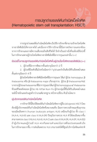 Clinical practice guidelines for diagnosis and management of thalassemia syndromes
35
	 การปลูกถ่ายเซลล์ต้นก�ำเนิดเม็ดโลหิตเป็นวิธีการรักษาที่สามารถรักษาโรคโลหิต
จางธาลัสซีเมียให้หายขาดได้ แต่เนื่องจากวิธีการรักษานี้มีโอกาสเกิดภาวะแทรกซ้อน
จากการรักษาและอาจมีความเสี่ยงจนถึงเสียชีวิตได้ จึงจ�ำเป็นอย่างยิ่งที่จะต้องมีข้อบ่งชี้
ในการรักษาเฉพาะผู้ป่วยโรคโลหิตจางธาลัสซีเมียที่มีอาการรุนแรงเท่านั้น (++)
ข้อบ่งชี้ในการปลูกถ่ายเซลล์ต้นกำ�เนิดเม็ดโลหิตในผู้ป่วยโรคโลหิตจางธาลัสซีเมีย(++)
	 1.	 ผู้ป่วยที่มีอาการซีดมากตั้งแต่อายุน้อยกว่า 2 ปี
	 2.	 ผู้ป่วยที่มีระดับฮีโมโกลบินน้อยกว่า7g/dlและจ�ำเป็นต้องได้รับเลือดสม�่ำเสมอ
ตั้งแต่อายุน้อยกว่า 4 ปี
	 ผู้ป่วยโรคโลหิตจางธาลัสซีเมียชนิดที่มีอาการรุนแรง ได้แก่ ผู้ป่วย homozygous b
thalassemia หรือ b thalassemia major เกือบทุกราย ผู้ป่วย b thalassemia/HbE
บางรายผู้ป่วยathalassemiaที่มีอาการรุนแรงได้แก่ผู้ป่วยhomozygousa0
-thalassemia
ที่รอดชีวิตหลังคลอด ผู้ป่วย Hb H/Pak Num Po ผู้ป่วยกลุ่มนี้ที่ไม่ได้รับเลือดสม�่ำเสมอ
จะมีน�้ำหนักและส่วนสูงต�่ำกว่าเกณฑ์มาตรฐาน หน้าตาเปลี่ยน ตับม้ามโตมาก
ผู้บริจาคเซลล์ต้นกำ�เนิดเม็ดโลหิต
	 การรักษาวิธีนี้ต้องใช้เซลล์ต้นก�ำเนิดเม็ดโลหิตจากผู้อื่น(allogeneicHSCT)โดย
ต้องมีผู้บริจาคเซลล์ต้นก�ำเนิดเม็ดโลหิตที่เหมาะสมคือ มีผลการตรวจลักษณะพันธุกรรม
ของเม็ดเลือดขาว (human leukocyte antigen; HLA) เหมือนกับผู้ป่วย ทั้ง class I
(HLA-A, HLA-B) และ class II (HLA-DR) ปัจจุบันการตรวจ HLA ท�ำได้ละเอียดมากขึ้น
สามารถตรวจ class I (HLA-A, HLA-B, HLA-C) และ class II (HLA-DR, HLA-DP, HLA-DQ)
ถ้าผู้บริจาคและผู้ป่วยมี HLA ตรงกันหลายต�ำแหน่งโอกาสที่จะประสบผลส�ำเร็จ
ในการรักษาจะมากขึ้น การส่งเลือดตรวจ HLA สามารถส่งได้ที่ศูนย์บริการโลหิตแห่งชาติ
การปลูกถ่ายเซลล์ต้นก�ำเนิดเม็ดโลหิต
(Hematopoietic stem cell transplantation: HSCT)
 