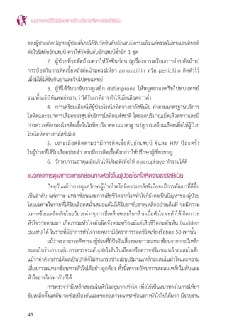 แนวทางการวินิจฉัยและการรักษาโรคโลหิตจางธาลัสซีเมีย
46
ของผู้ป่วยเกิดปัญหาผู้ป่วยที่เคยได้รับวัคซีนตับอักเสบบีครบแล้วแต่ตรวจไม่พบแอนติบอดี
ต่อไวรัสตับอักเสบบี ควรให้วัคซีนตับอักเสบบีซ�้ำอีก 1 ชุด
	 2.	 ผู้ป่วยที่จะตัดม้ามควรให้วัคซีนก่อน (ดูเรื่องการเตรียมการก่อนตัดม้าม)
การป้องกันการติดเชื้อหลังตัดม้ามควรให้ยา amoxicillin หรือ penicillin ติดตัวไว้
เมื่อมีไข้ให้รีบกินยาและรีบไปพบแพทย์
	 3.	 ผู้ที่ได้รับยาขับธาตุเหล็ก deferiprone ให้หยุดยาและรีบไปพบแพทย์
รวมทั้งแจ้งให้แพทย์ทราบว่าได้รับยาที่อาจท�ำให้เม็ดเลือดขาวต�่ำ
	 4.	 การเตรียมเลือดให้ผู้ป่วยโรคโลหิตจางธาลัสซีเมีย ท�ำตามมาตรฐานบริการ
โลหิตและธนาคารเลือดของศูนย์บริการโลหิตแห่งชาติ โดยลดปริมาณเม็ดเลือดขาวและมี
การตรวจคัดกรองโรคติดเชื้อในโลหิตบริจาคตามมาตรฐาน(ดูการเตรียมเลือดเพื่อให้ผู้ป่วย
โรคโลหิตจางธาลัสซีเมีย)
	 5.	 เจาะเลือดติดตามว่ามีการติดเชื้อตับอักเสบบี ซีและ HIV ปีละครั้ง
ในผู้ป่วยที่ได้รับเลือดประจ�ำ หากมีการติดเชื้อดังกล่าวให้ปรึกษาผู้เชี่ยวชาญ
	 6.	 รักษาภาวะธาตุเหล็กเกินให้ได้ผลดีเพื่อให้ macrophage ท�ำงานได้ดี
แนวทางการดูแลภาวะแทรกซ้อนทางหัวใจในผู้ป่วยโรคโลหิตจางธาลัสซีเมีย
	 ปัจจุบันแม้ว่าการดูแลรักษาผู้ป่วยโรคโลหิตจางธาลัสซีเมียจะมีการพัฒนาที่ดีขึ้น
เป็นล�ำดับ แต่ภาวะ แทรกซ้อนและการเสียชีวิตจากโรคหัวใจก็ยังคงเป็นปัญหาของผู้ป่วย
โดยเฉพาะในรายที่ได้รับเลือดสม�่ำเสมอแต่ไม่ได้รับยาขับธาตุเหล็กอย่างเต็มที่ จะมีภาวะ
แทรกซ้อนเหล็กเกินในอวัยวะต่างๆ การมีเหล็กสะสมในกล้ามเนื้อหัวใจ จะท�ำให้เกิดภาวะ
หัวใจวายตามมา เกิดภาวะหัวใจเต้นผิดจังหวะหรือแม้แต่เสียชีวิตกะทันหัน (sudden
death) ได้ ในรายที่มีอาการหัวใจวายพบว่ามีอัตราการรอดชีวิตเพียงร้อยละ 50 เท่านั้น
	 แม้ว่าจะสามารถคัดกรองผู้ป่วยที่มีปัจจัยเสี่ยงของภาวะแทรกซ้อนจากการมีเหล็ก
สะสมในร่างกายเช่นการตรวจระดับเฟอไรตินในเลือดหรือตรวจปริมาณเหล็กสะสมในตับ
แม้ว่าค่าดังกล่าวได้ผลเป็นปกติก็ไม่สามารถประเมินปริมาณเหล็กสะสมในหัวใจและความ
เสี่ยงภาวะแทรกซ้อนทางหัวใจได้อย่างถูกต้อง ทั้งนี้เพราะอัตราการสะสมเหล็กในตับและ
หัวใจอาจไม่เท่ากันก็ได้
	 การตรวจว่ามีเหล็กสะสมในหัวใจอยู่มากเท่าใด เพื่อใช้เป็นแนวทางในการให้ยา
ขับเหล็กตั้งแต่ต้น จะช่วยป้องกันและชะลอภาวะแทรกซ้อนทางหัวใจไปได้มาก มีรายงาน
 