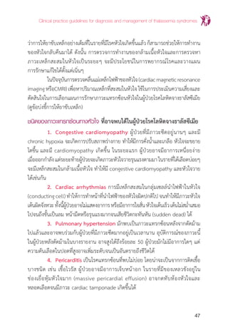 Clinical practice guidelines for diagnosis and management of thalassemia syndromes
47
ว่าการให้ยาขับเหล็กอย่างเต็มที่ในรายที่มีโรคหัวใจเกิดขึ้นแล้วก็สามารถช่วยให้การท�ำงาน
ของหัวใจกลับคืนมาได้ ดังนั้น การตรวจการท�ำงานของกล้ามเนื้อหัวใจและการตรวจหา
ภาวะเหล็กสะสมในหัวใจเป็นระยะๆ จะมีประโยชน์ในการพยากรณ์โรคและวางแผน
การรักษาแก้ไขได้ตั้งแต่เนิ่นๆ
	 ในปัจจุบันการตรวจคลื่นแม่เหล็กไฟฟ้าของหัวใจ(cardiacmagneticresonance
imagingหรือCMRI)เพื่อหาปริมาณเหล็กที่สะสมในหัวใจใช้ในการประเมินความเสี่ยงและ
ตัดสินใจในการเลือกแผนการรักษาภาวะแทรกซ้อนหัวใจในผู้ป่วยโรคโลหิตจางธาลัสซีเมีย
(ดูข้อบ่งชี้การให้ยาขับเหล็ก)
ชนิดของภาวะแทรกซ้อนทางหัวใจ ที่อาจพบได้ในผู้ป่วยโรคโลหิตจางธาลัสซีเมีย
	 1.	 Congestive cardiomyopathy ผู้ป่วยที่มีภาวะซีดอยู่นานๆ และมี
chronic hypoxia จะเกิดการปรับสภาพร่างกาย ท�ำให้มีการคั่งน�้ำและเกลือ หัวใจจะขยาย
โตขึ้น และมี cardiomyopathy เกิดขึ้น ในระยะแรก ผู้ป่วยอาจมีอาการเหนื่อยง่าย
เมื่อออกก�ำลังแต่ระยะท้ายผู้ป่วยจะเกิดภาวะหัวใจวายรุนแรงตามมาในรายที่ได้เลือดบ่อยๆ
จะมีเหล็กสะสมในกล้ามเนื้อหัวใจ ท�ำให้มี congestive cardiomyopathy และหัวใจวาย
ได้เช่นกัน
	 2.	 Cardiac arrhythmias การมีเหล็กสะสมในกลุ่มเซลล์น�ำไฟฟ้าในหัวใจ
(conducting cell) ท�ำให้การท�ำหน้าที่น�ำไฟฟ้าของหัวใจผิดปกติไป จนท�ำให้มีภาวะหัวใจ
เต้นผิดจังหวะทั้งนี้ผู้ป่วยอาจไม่แสดงอาการหรือมีอาการใจสั่นหัวใจเต้นเร็วเต้นไม่สม�่ำเสมอ
ไปจนถึงขั้นเป็นลม หน้ามืดหรือรุนแรงมากจนเสียชีวิตกะทันหัน (sudden dead) ได้
	 3. 	Pulmonary hypertension มักพบเป็นภาวะแทรกซ้อนหลังจากตัดม้าม
ไปแล้วและอาจพบร่วมกับผู้ป่วยที่มีภาวะซีดมากอยู่เป็นเวลานาน อุบัติการณ์ของภาวะนี้
ในผู้ป่วยหลังตัดม้ามในบางรายงาน อาจสูงได้ถึงร้อยละ 50 ผู้ป่วยมักไม่มีอาการใดๆ แต่
ความดันเลือดในปอดที่สูงอาจเพิ่มระดับจนเป็นอันตรายถึงชีวิตได้
	 4. 	Pericarditis เป็นโรคแทรกซ้อนที่พบไม่บ่อย โดยน่าจะเป็นจากการติดเชื้อ
บางชนิด เช่น เชื้อไวรัส ผู้ป่วยอาจมีอาการเจ็บหน้าอก ในรายที่มีของเหลวขังอยู่ใน
ช่องเยื่อหุ้มหัวใจมาก (massive pericardial effusion) อาจกดทับห้องหัวใจและ
หลอดเลือดจนมีภาวะ cardiac tamponade เกิดขึ้นได้
 