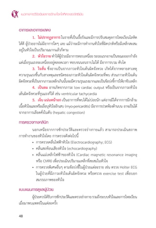 แนวทางการวินิจฉัยและการรักษาโรคโลหิตจางธาลัสซีเมีย
48
อาการและอาการแสดง
	 1. 	ไม่ปรากฏอาการในรายที่เป็นเรื้อรังและมีการปรับสมดุลการไหลเวียนโลหิต
ได้ดี ผู้ป่วยอาจไม่มีอาการใดๆ เลย แม้ว่าจะมีการท�ำงานหัวใจที่ผิดปกติหรือมีเหล็กสะสม
อยู่ในหัวใจเป็นปริมาณมากแล้วก็ตาม
	 2. 	หัวใจวายท�ำให้ผู้ป่วยมีอาการหอบเหนื่อยระยะแรกอาจเป็นขณะออกก�ำลัง
แต่เมื่อรุนแรงจะเหนื่อยอยู่ตลอดเวลา หอบจนนอนราบไม่ได้ มีอาการบวม ตับโต
	 3. 	ใจสั่น ซึ่งอาจเป็นจากภาวะหัวใจเต้นผิดจังหวะ เกิดได้จากหลายสาเหตุ
ความรุนแรงขึ้นกับสาเหตุและชนิดของภาวะหัวใจเต้นผิดจังหวะที่พบ ส่วนภาวะหัวใจเต้น
ผิดจังหวะที่เป็นจากภาวะเหล็กเกินนั้นจะมีความรุนแรงมากและเป็นข้อบ่งชี้การให้ยาขับเหล็ก
	 4. 	เป็นลม อาจเกิดจากภาวะ low cardiac output หรือเป็นจากภาวะหัวใจ
เต้นผิดจังหวะที่รุนแรงก็ได้ เช่น ventricular tachycardia
	 5. 	เจ็บ แน่นหน้าอก เป็นอาการที่พบได้ไม่บ่อยนัก แต่อาจมีได้จากการมีกล้าม
เนื้อหัวใจและหรือเยื่อบุหัวใจอักเสบ (myo-pericarditis) มีอาการปวดท้องด้านบน อาจเป็นได้
จากอาการเลือดคั่งในตับ (hepatic congestion)
การตรวจทางคลินิก
	 นอกเหนือจากการซักประวัติและตรวจร่างกายแล้ว สามารถประเมินสภาพ
การท�ำงานของหัวใจโดย การตรวจดังต่อไปนี้
	 •	 การตรวจคลื่นไฟฟ้าหัวใจ (Electrocardiography; ECG)
	 •	 คลื่นสะท้อนเสียงหัวใจ (echocardiography)
	 •	 คลื่นแม่เหล็กไฟฟ้าของหัวใจ (Cardiac magnetic resonance imaging
		 หรือ CMRI) เพื่อประเมินปริมาณเหล็กที่สะสมในหัวใจ
	 •	 การตรวจพิเศษอื่นๆ ตามข้อบ่งชี้ในผู้ป่วยแต่ละราย เช่น ตรวจ Holter ECG
		 ในผู้ป่วยที่มีภาวะหัวใจเต้นผิดจังหวะ หรือตรวจ exercise test เพื่อบอก
		 สมรรถภาพของหัวใจ
แบบแผนการดูแลผู้ป่วย
	 ผู้ป่วยควรได้รับการซักประวัติและตรวจร่างกายรวมถึงระบบหัวใจและการไหลเวียน
เมื่อมาพบแพทย์ในแต่ละครั้ง
 