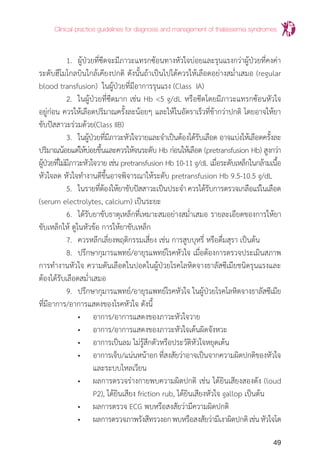 Clinical practice guidelines for diagnosis and management of thalassemia syndromes
49
	 1.	 ผู้ป่วยที่ซีดจะมีภาวะแทรกซ้อนทางหัวใจบ่อยและรุนแรงกว่าผู้ป่วยที่คงค่า
ระดับฮีโมโกลบินใกล้เคียงปกติ ดังนั้นถ้าเป็นไปได้ควรให้เลือดอย่างสม�่ำเสมอ (regular
blood transfusion) ในผู้ป่วยที่มีอาการรุนแรง (Class IA)
	 2.	 ในผู้ป่วยที่ซีดมาก เช่น Hb <5 g/dL หรือซีดโดยมีภาวะแทรกซ้อนหัวใจ
อยู่ก่อน ควรให้เลือดปริมาณครั้งละน้อยๆ และให้ในอัตราเร็วที่ช้ากว่าปกติ โดยอาจให้ยา
ขับปัสสาวะร่วมด้วย(Class IIB)
	 3.	 ในผู้ป่วยที่มีภาวะหัวใจวายและจ�ำเป็นต้องได้รับเลือด อาจแบ่งให้เลือดครั้งละ
ปริมาณน้อยแต่ให้บ่อยขึ้นและควรให้จนระดับ Hb ก่อนให้เลือด (pretransfusion Hb) สูงกว่า
ผู้ป่วยที่ไม่มีภาวะหัวใจวาย เช่น pretransfusion Hb 10-11 g/dL เมื่อระดับเหล็กในกล้ามเนื้อ
หัวใจลด หัวใจท�ำงานดีขึ้นอาจพิจารณาให้ระดับ pretransfusion Hb 9.5-10.5 g/dL
	 5.	 ในรายที่ต้องให้ยาขับปัสสาวะเป็นประจ�ำควรได้รับการตรวจเกลือแร่ในเลือด
(serum electrolytes, calcium) เป็นระยะ
	 6. 	ได้รับยาขับธาตุเหล็กที่เหมาะสมอย่างสม�่ำเสมอ รายละเอียดของการให้ยา
ขับเหล็กให้ ดูในหัวข้อ การให้ยาขับเหล็ก
	 7. 	ควรหลีกเลี่ยงพฤติกรรมเสี่ยง เช่น การสูบบุหรี่ หรือดื่มสุรา เป็นต้น
	 8.	 ปรึกษากุมารแพทย์/อายุรแพทย์โรคหัวใจ เมื่อต้องการตรวจประเมินสภาพ
การท�ำงานหัวใจ ความดันเลือดในปอดในผู้ป่วยโรคโลหิตจางธาลัสซีเมียชนิดรุนแรงและ
ต้องได้รับเลือดสม�่ำเสมอ
	 9.	 ปรึกษากุมารแพทย์/อายุรแพทย์โรคหัวใจ ในผู้ป่วยโรคโลหิตจางธาลัสซีเมีย
ที่มีอาการ/อาการแสดงของโรคหัวใจ ดังนี้
		 •	 อาการ/อาการแสดงของภาวะหัวใจวาย
		 •	 อาการ/อาการแสดงของภาวะหัวใจเต้นผิดจังหวะ
		 •	 อาการเป็นลม ไม่รู้สึกตัวหรือประวัติหัวใจหยุดเต้น
		 •	 อาการเจ็บ/แน่นหน้าอกที่สงสัยว่าอาจเป็นจากความผิดปกติของหัวใจ
			 และระบบไหลเวียน
		 •	 ผลการตรวจร่างกายพบความผิดปกติ เช่น ได้ยินเสียงสองดัง (loud
			 P2), ได้ยินเสียง friction rub, ได้ยินเสียงหัวใจ gallop เป็นต้น
		 •	 ผลการตรวจ ECG พบหรือสงสัยว่ามีความผิดปกติ
		 •	 ผลการตรวจภาพรังสีทรวงอกพบหรือสงสัยว่ามีเงาผิดปกติเช่นหัวใจโต
 