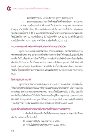 แนวทางการวินิจฉัยและการรักษาโรคโลหิตจางธาลัสซีเมีย
50
		 •	 ผลการตรวจระดับ serum ferritin สูงกว่า 1000 ng/ml
		 •	 ผลการตรวจcardiacMRIมีเหล็กสะสมในหัวใจมากโดยค่าT2*<20ms
	 10.	ส่งตรวจคลื่นแม่เหล็กไฟฟ้าของหัวใจ (cardiac magnetic resonance
imaging หรือ CMRI) เพื่อหาปริมาณเหล็กที่สะสมในหัวใจ ในสถาบันที่ให้บริการดังกล่าวได้
โดยเริ่มตรวจเมื่ออายุ 8-10 ปี และส่งตรวจประเมินซ�้ำเป็นระยะตามความเหมาะสม เช่น
ในผู้ป่วยที่ค่า T2* >20 ms ท�ำซ�้ำทุก 2 ปี, ในผู้ป่วยที่ค่า T2* 10-20 ms ท�ำซ�้ำปีละครั้ง
และในผู้ป่วยที่ค่า T2*<10 ms ท�ำซ�้ำปีละ 2 ครั้ง เป็นต้น (Class IIC)
แนวทางการดูแลรักษาโรคตับในผู้ป่วยโรคโลหิตจางธาลัสซีเมีย
	 ผู้ป่วยโรคโรคโลหิตจางธาลัสซีเมีย อาจเกิดความเสี่ยงในการเกิดโรคตับจาก
หลากหลายปัญหา เช่น จากภาวะเหล็กเกิน จากภาวะซีดท�ำให้การดูดซึมเหล็กเพิ่มขึ้น
การต้องได้รับเลือดเป็นประจ�ำท�ำให้มีโอกาสการติดเชื้อไวรัสตับอักเสบ บีและซีสูงขึ้น
เมื่อเทียบกับประชากรทั่วไป โดยเฉพาะในประเทศไทยซึ่งมีความชุกของไวรัสตับอักเสบ บี
และซี ประมาณร้อยละ 5 และร้อยละ 1 ตามล�ำดับ ดังนั้นควรมีแนวทางในการรักษาและ
ป้องกันซึ่งจะช่วยลดโอกาสการเกิดภาวะตับแข็งและมะเร็งตับ(hepatocellularcarcinoma,
HCC)
โรคไวรัสตับอักเสบ บี
	 ผู้ป่วยโรคโลหิตจางธาลัสซีเมียทุกคน ควรได้รับการตรวจเลือดว่ามีการติดเชื้อ
ไวรัสตับอักเสบบีหรือไม่เพื่อช่วยในการวินิจฉัยและประเมินก่อนการรักษาได้แก่Hepatitis
B surface antigen (HBsAg) หากตรวจพบ HBsAg ในผู้ป่วยนานเกิน 6 เดือน แสดงถึง
การติดเชื้อไวรัสตับอักเสบบีเรื้อรังร่วมกับการตรวจอื่นๆได้แก่HepatitisBcoreantibody
(Anti-HBc), Hepatitis B e antigen (HBeAg) และ Hepatitis B e antibody (Anti-HBe)
รวมไปถึงการตรวจปริมาณไวรัสตับอักเสบบีในเลือด (HBV DNA viral load)
ผู้ป่วยที่สมควรส่งปรึกษาแพทย์โรคตับหรือโรคระบบทางเดินอาหาร
	 1.	 การติดเชื้อตับอักเสบ บี ชนิดเรื้อรัง (Chronic hepatitis B) ควรส่งปรึกษา
เมื่อมีความผิดปกติทั้ง 3 ข้อดังนี้
		 1)	 ตรวจพบ HBsAg ในเลือดนาน > 6 เดือน
		 2)	 ระดับไวรัสตับอักเสบบีสูงมากกว่า 2,000 IU/mL
 