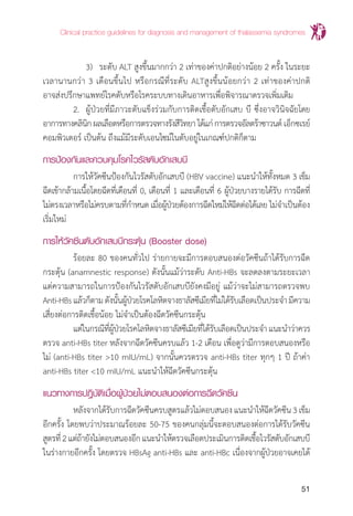 Clinical practice guidelines for diagnosis and management of thalassemia syndromes
51
		 3)	 ระดับ ALT สูงขึ้นมากกว่า 2 เท่าของค่าปกติอย่างน้อย 2 ครั้ง ในระยะ
เวลานานกว่า 3 เดือนขึ้นไป หรือกรณีที่ระดับ ALTสูงขึ้นน้อยกว่า 2 เท่าของค่าปกติ
อาจส่งปรึกษาแพทย์โรคตับหรือโรคระบบทางเดินอาหารเพื่อพิจารณาตรวจเพิ่มเติม
	 2. 	ผู้ป่วยที่มีภาวะตับแข็งร่วมกับการติดเชื้อตับอักเสบ บี ซึ่งอาจวินิจฉัยโดย
อาการทางคลินิกผลเลือดหรือการตรวจทางรังสีวิทยาได้แก่การตรวจอัลตร้าซาวนด์ เอ็กซเรย์
คอมพิวเตอร์ เป็นต้น ถึงแม้มีระดับเอนไซม์ในตับอยู่ในเกณฑ์ปกติก็ตาม
การป้องกันและควบคุมโรคไวรัสตับอักเสบบี
	 การให้วัคซีนป้องกันไวรัสตับอักเสบบี (HBV vaccine) แนะน�ำให้ทั้งหมด 3 เข็ม
ฉีดเข้ากล้ามเนื้อโดยฉีดที่เดือนที่ 0, เดือนที่ 1 และเดือนที่ 6 ผู้ป่วยบางรายได้รับ การฉีดที่
ไม่ตรงเวลาหรือไม่ครบตามที่ก�ำหนด เมื่อผู้ป่วยต้องการฉีดใหม่ให้ฉีดต่อได้เลย ไม่จ�ำเป็นต้อง
เริ่มใหม่
การให้วัคซีนตับอักเสบบีกระตุ้น (Booster dose)
	 ร้อยละ 80 ของคนทั่วไป ร่ายกายจะมีการตอบสนองต่อวัคซีนถ้าได้รับการฉีด
กระตุ้น (anamnestic response) ดังนั้นแม้ว่าระดับ Anti-HBs จะลดลงตามระยะเวลา
แต่ความสามารถในการป้องกันไวรัสตับอักเสบบียังคงมีอยู่ แม้ว่าจะไม่สามารถตรวจพบ
Anti-HBsแล้วก็ตามดังนั้นผู้ป่วยโรคโลหิตจางธาลัสซีเมียที่ไม่ได้รับเลือดเป็นประจ�ำมีความ
เสี่ยงต่อการติดเชื้อน้อย ไม่จ�ำเป็นต้องฉีดวัคซีนกระตุ้น
	 แต่ในกรณีที่ผู้ป่วยโรคโลหิตจางธาลัสซีเมียที่ได้รับเลือดเป็นประจ�ำแนะน�ำว่าควร
ตรวจ anti-HBs titer หลังจากฉีดวัคซีนครบแล้ว 1-2 เดือน เพื่อดูว่ามีการตอบสนองหรือ
ไม่ (anti-HBs titer >10 mIU/mL) จากนั้นควรตรวจ anti-HBs titer ทุกๆ 1 ปี ถ้าค่า
anti-HBs titer <10 mIU/mL แนะน�ำให้ฉีดวัคซีนกระตุ้น
แนวทางการปฎิบัติเมื่อผู้ป่วยไม่ตอบสนองต่อการฉีดวัคซีน
	 หลังจากได้รับการฉีดวัคซีนครบสูตรแล้วไม่ตอบสนองแนะน�ำให้ฉีดวัคซีน3เข็ม
อีกครั้ง โดยพบว่าประมาณร้อยละ 50-75 ของคนกลุ่มนี้จะตอบสนองต่อการได้รับวัคซีน
สูตรที่2แต่ถ้ายังไม่ตอบสนองอีกแนะน�ำให้ตรวจเลือดประเมินการติดเชื้อไวรัสตับอักเสบบี
ในร่างกายอีกครั้ง โดยตรวจ HBsAg anti-HBs และ anti-HBc เนื่องจากผู้ป่วยอาจเคยได้
 