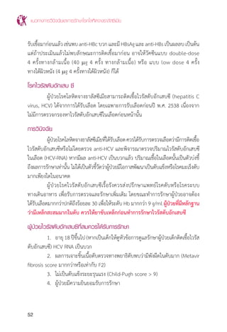 แนวทางการวินิจฉัยและการรักษาโรคโลหิตจางธาลัสซีเมีย
52
รับเชื้อมาก่อนแล้วเช่นพบanti-HBcบวกและมีHBsAgและanti-HBsเป็นผลลบเป็นต้น
แต่ถ้าประเมินแล้วไม่พบลักษณะการติดเชื้อมาก่อน อาจให้วัคซีนแบบ double-dose
4 ครั้งทางกล้ามเนื้อ (40 mg 4 ครั้ง ทางกล้ามเนื้อ) หรือ แบบ low dose 4 ครั้ง
ทางใต้ผิวหนัง (4 mg 4 ครั้งทางใต้ผิวหนัง) ก็ได้
โรคไวรัสตับอักเสบ ซี
	 ผู้ป่วยโรคโลหิตจางธาลัสซีเมียสามารถติดเชื้อไวรัสตับอักเสบซี (hepatitis C
virus, HCV) ได้จากการได้รับเลือด โดยเฉพาะการรับเลือดก่อนปี พ.ศ. 2538 เนื่องจาก
ไม่มีการตรวจกรองหาไวรัสตับอักเสบซีในเลือดก่อนหน้านั้น
การวินิจฉัย
	 ผู้ป่วยโรคโลหิตจางธาลัสซีเมียที่ได้รับเลือดควรได้รับการตรวจเลือดว่ามีการติดเชื้อ
ไวรัสตับอักเสบซีหรือไม่โดยตรวจ anti-HCV และพิจารณาตรวจปริมาณไวรัสตับอักเสบซี
ในเลือด (HCV-RNA) หากมีผล anti-HCV เป็นบวกแล้ว ปริมาณเชื้อในเลือดนั้นเป็นตัวบ่งชี้
ถึงผลการรักษาเท่านั้น ไม่ได้เป็นตัวชี้วัดว่าผู้ป่วยมีโอกาสพัฒนาเป็นตับแข็งหรือโรคมะเร็งตับ
มากเพียงใดในอนาคต
	 ผู้ป่วยโรคไวรัสตับอักเสบซีเรื้อรังควรส่งปรึกษาแพทย์โรคตับหรือโรคระบบ
ทางเดินอาหาร เพื่อรับการตรวจและรักษาเพิ่มเติม โดยขณะท�ำการรักษาผู้ป่วยอาจต้อง
ได้รับเลือดมากกว่าปกติถึงร้อยละ 30 เพื่อให้ระดับ Hb มากกว่า 9 g/ml ผู้ป่วยที่มีหลักฐาน
ว่ามีเหล็กสะสมมากในตับ ควรให้ยาขับเหล็กก่อนท�ำการรักษาไวรัสตับอักเสบซี
ผู้ป่วยไวรัสตับอักเสบซีที่สมควรได้รับการรักษา
	 1.	 อายุ18ปีขึ้นไป(หากเป็นเด็กให้ดูหัวข้อการดูแลรักษาผู้ป่วยเด็กติดเชื้อไวรัส
ตับอักเสบซี) HCV RNA เป็นบวก
	 2.	 ผลการเจาะชิ้นเนื้อตับตรวจทางพยาธิตับพบว่ามีพังผืดในตับมาก (Metavir
fibrosis score มากกว่าหรือเท่ากับ F2)
	 3.	 ไม่เป็นตับแข็งระยะรุนแรง (Child-Pugh score > 9)
	 4.	 ผู้ป่วยมีความยินยอมรับการรักษา
 