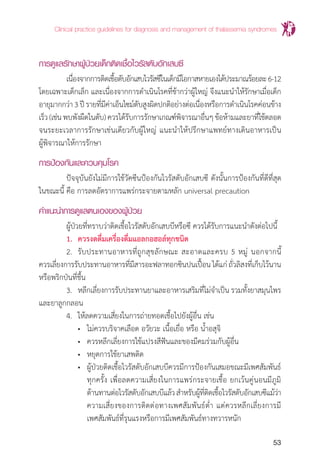 Clinical practice guidelines for diagnosis and management of thalassemia syndromes
53
การดูแลรักษาผู้ป่วยเด็กติดเชื้อไวรัสตับอักเสบซี
	 เนื่องจากการติดเชื้อตับอักเสบไวรัสซีในเด็กมีโอกาสหายเองได้ประมาณร้อยละ6-12
โดยเฉพาะเด็กเล็ก และเนื่องจากการด�ำเนินโรคที่ช้ากว่าผู้ใหญ่ จึงแนะน�ำให้รักษาเมื่อเด็ก
อายุมากกว่า3ปีรายที่มีค่าเอ็นไซม์ตับสูงผิดปกติอย่างต่อเนื่องหรือการด�ำเนินโรคค่อนข้าง
เร็ว(เช่นพบพังผืดในตับ)ควรได้รับการรักษาเกณฑ์พิจารณาอื่นๆข้อห้ามและยาที่ใช้ตลอด
จนระยะเวลาการรักษาเช่นเดียวกับผู้ใหญ่ แนะน�ำให้ปรึกษาแพทย์ทางเดินอาหารเป็น
ผู้พิจารณาให้การรักษา
การป้องกันและควบคุมโรค
	 ปัจจุบันยังไม่มีการใช้วัคซีนป้องกันไวรัสตับอักเสบซี ดังนั้นการป้องกันที่ดีที่สุด
ในขณะนี้ คือ การลดอัตราการแพร่กระจายตามหลัก universal precaution
คำ�แนะนำ�การดูแลตนเองของผู้ป่วย
	 ผู้ป่วยที่ทราบว่าติดเชื้อไวรัสตับอักเสบบีหรือซี ควรได้รับการแนะน�ำดังต่อไปนี้
	 1.	 ควรงดดื่มเครื่องดื่มแอลกอฮอล์ทุกชนิด
	 2.	 รับประทานอาหารที่ถูกสุขลักษณะ สะอาดและครบ 5 หมู่ นอกจากนี้
ควรเลี่ยงการรับประทานอาหารที่มีสารอะฟลาทอกซินปนเปื้อนได้แก่ถั่วลิสงที่เก็บไว้นาน
หรือพริกป่นที่ชื้น
	 3.	 หลีกเลี่ยงการรับประทานยาและอาหารเสริมที่ไม่จ�ำเป็น รวมทั้งยาสมุนไพร
และยาลูกกลอน
	 4.	 ให้ลดความเสี่ยงในการถ่ายทอดเชื้อไปยังผู้อื่น เช่น
		 •	 ไม่ควรบริจาคเลือด อวัยวะ เนื้อเยื่อ หรือ น�้ำอสุจิ
		 •	 ควรหลีกเลี่ยงการใช้แปรงสีฟันและของมีคมร่วมกับผู้อื่น
		 •	 หยุดการใช้ยาเสพติด
		 •	 ผู้ป่วยติดเชื้อไวรัสตับอักเสบบีควรมีการป้องกันเสมอขณะมีเพศสัมพันธ์
			 ทุกครั้ง เพื่อลดความเสี่ยงในการแพร่กระจายเชื้อ ยกเว้นคู่นอนมีภูมิ
			 ต้านทานต่อไวรัสตับอักเสบบีแล้วส�ำหรับผู้ที่ติดเชื้อไวรัสตับอักเสบซีแม้ว่า
			 ความเสี่ยงของการติดต่อทางเพศสัมพันธ์ต�่ำ แต่ควรหลีกเลี่ยงการมี
			 เพศสัมพันธ์ที่รุนแรงหรือการมีเพศสัมพันธ์ทางทวารหนัก
 