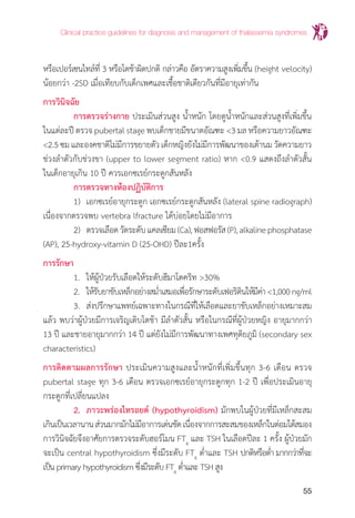 Clinical practice guidelines for diagnosis and management of thalassemia syndromes
55
หรือเปอร์เซนไทล์ที่ 3 หรือโตช้าผิดปกติ กล่าวคือ อัตราความสูงเพิ่มขึ้น (height velocity)
น้อยกว่า -2SD เมื่อเทียบกับเด็กเพศและเชื้อชาติเดียวกันที่มีอายุเท่ากัน
การวินิจฉัย
	 การตรวจร่างกาย ประเมินส่วนสูง น�้ำหนัก โดยดูน�้ำหนักและส่วนสูงที่เพิ่มขึ้น
ในแต่ละปี ตรวจ pubertal stage พบเด็กชายมีขนาดอัณฑะ <3 มล หรือความยาวอัณฑะ
<2.5ซมและองคชาติไม่มีการขยายตัวเด็กหญิงยังไม่มีการพัฒนาของเต้านมวัดความยาว
ช่วงล�ำตัวกับช่วงขา (upper to lower segment ratio) หาก <0.9 แสดงถึงล�ำตัวสั้น
ในเด็กอายุเกิน 10 ปี ควรเอกซเรย์กระดูกสันหลัง
	 การตรวจทางห้องปฏิบัติการ
	 1)	 เอกซเรย์อายุกระดูก เอกซเรย์กระดูกสันหลัง (lateral spine radiograph)
เนื่องจากตรวจพบ vertebra lfracture ได้บ่อยโดยไม่มีอาการ
	 2) 	ตรวจเลือดวัดระดับแคลเซียม(Ca),ฟอสฟอรัส(P),alkalinephosphatase
(AP), 25-hydroxy-vitamin D (25-OHD) ปีละ1ครั้ง
การรักษา
	 1. 	ให้ผู้ป่วยรับเลือดให้ระดับฮีมาโตคริท >30%
	 2. 	ให้รับยาขับเหล็กอย่างสม�่ำเสมอเพื่อรักษาระดับเฟอริตินให้มีค่า<1,000ng/ml
	 3. 	ส่งปรึกษาแพทย์เฉพาะทางในกรณีที่ให้เลือดและยาขับเหล็กอย่างเหมาะสม
แล้ว พบว่าผู้ป่วยมีการเจริญเติบโตช้า มีล�ำตัวสั้น หรือในกรณีที่ผู้ป่วยหญิง อายุมากกว่า
13 ปี และชายอายุมากกว่า 14 ปี แต่ยังไม่มีการพัฒนาทางเพศทุติยภูมิ (secondary sex
characteristics)
การติดตามผลการรักษา ประเมินความสูงและน�้ำหนักที่เพิ่มขึ้นทุก 3-6 เดือน ตรวจ
pubertal stage ทุก 3-6 เดือน ตรวจเอกซเรย์อายุกระดูกทุก 1-2 ปี เพื่อประเมินอายุ
กระดูกที่เปลี่ยนแปลง
	 2. 	ภาวะพร่องไทรอยด์ (hypothyroidism) มักพบในผู้ป่วยที่มีเหล็กสะสม
เกินเป็นเวลานานส่วนมากมักไม่มีอาการเด่นชัดเนื่องจากการสะสมของเหล็กในต่อมใต้สมอง
การวินิจฉัยจึงอาศัยการตรวจระดับฮอร์โมน FT4
และ TSH ในเลือดปีละ 1 ครั้ง ผู้ป่วยมัก
จะเป็น central hypothyroidism ซึ่งมีระดับ FT4
ต�่ำและ TSH ปกติหรือต�่ำ มากกว่าที่จะ
เป็น primary hypothyroidism ซึ่งมีระดับ FT4
ต�่ำและ TSH สูง
 