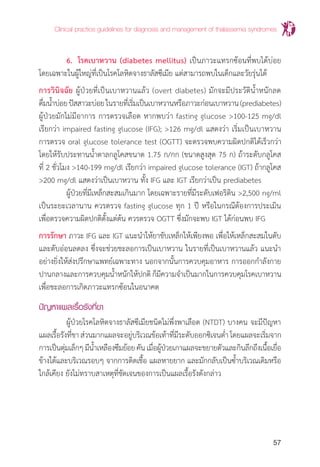 Clinical practice guidelines for diagnosis and management of thalassemia syndromes
57
	 6. 	โรคเบาหวาน (diabetes mellitus) เป็นภาวะแทรกซ้อนที่พบได้บ่อย
โดยเฉพาะในผู้ใหญ่ที่เป็นโรคโลหิตจางธาลัสซีเมีย แต่สามารถพบในเด็กและวัยรุ่นได้
การวินิจฉัย ผู้ป่วยที่เป็นเบาหวานแล้ว (overt diabetes) มักจะมีประวัติน�้ำหนักลด
ดื่มน�้ำบ่อยปัสสาวะบ่อยในรายที่เริ่มเป็นเบาหวานหรือภาวะก่อนเบาหวาน(prediabetes)
ผู้ป่วยมักไม่มีอาการ การตรวจเลือด หากพบว่า fasting glucose >100-125 mg/dl
เรียกว่า impaired fasting glucose (IFG); >126 mg/dl แสดงว่า เริ่มเป็นเบาหวาน
การตรวจ oral glucose tolerance test (OGTT) จะตรวจพบความผิดปกติได้เร็วกว่า
โดยให้รับประทานน�้ำตาลกลูโคสขนาด 1.75 ก/กก (ขนาดสูงสุด 75 ก) ถ้าระดับกลูโคส
ที่ 2 ชั่วโมง >140-199 mg/dl เรียกว่า impaired glucose tolerance (IGT) ถ้ากลูโคส
>200 mg/dl แสดงว่าเป็นเบาหวาน ทั้ง IFG และ IGT เรียกว่าเป็น prediabetes
	 ผู้ป่วยที่มีเหล็กสะสมเกินมาก โดยเฉพาะรายที่มีระดับเฟอริติน >2,500 ng/ml
เป็นระยะเวลานาน ควรตรวจ fasting glucose ทุก 1 ปี หรือในกรณีต้องการประเมิน
เพื่อตรวจความผิดปกติตั้งแต่ต้น ควรตรวจ OGTT ซึ่งมักจะพบ IGT ได้ก่อนพบ IFG
การรักษา ภาวะ IFG และ IGT แนะน�ำให้ยาขับเหล็กให้เพียงพอ เพื่อให้เหล็กสะสมในตับ
และตับอ่อนลดลง ซึ่งจะช่วยชะลอการเป็นเบาหวาน ในรายที่เป็นเบาหวานแล้ว แนะน�ำ
อย่างยิ่งให้ส่งปรึกษาแพทย์เฉพาะทาง นอกจากนั้นการควบคุมอาหาร การออกก�ำลังกาย
ปานกลางและการควบคุมน�้ำหนักให้ปกติ ก็มีความจ�ำเป็นมากในการควบคุมโรคเบาหวาน
เพื่อชะลอการเกิดภาวะแทรกซ้อนในอนาคต
ปัญหาแผลเรื้อรังที่ขา
	 ผู้ป่วยโรคโลหิตจางธาลัสซีเมียชนิดไม่พึ่งพาเลือด (NTDT) บางคน จะมีปัญหา
แผลเรื้อรังที่ขาส่วนมากแผลจะอยู่บริเวณข้อเท้าที่มีระดับออกซิเจนต�่ำโดยแผลจะเริ่มจาก
การเป็นตุ่มเล็กๆมีน�้ำเหลืองซึมย้อยคันเมื่อผู้ป่วยเกาแผลจะขยายตัวและกินลึกถึงเนื้อเยื่อ
ข้างใต้และบริเวณรอบๆ จากการติดเชื้อ แผลหายยาก และมักกลับเป็นซ�้ำบริเวณเดิมหรือ
ใกล้เคียง ยังไม่ทราบสาเหตุที่ชัดเจนของการเป็นแผลเรื้อรังดังกล่าว
 