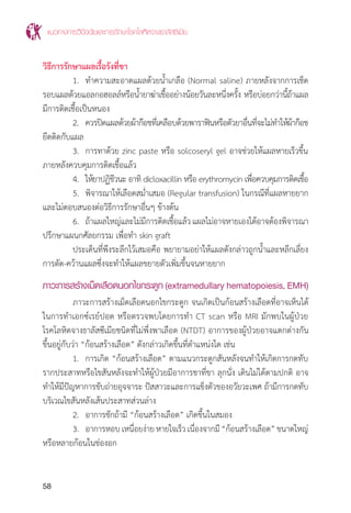 แนวทางการวินิจฉัยและการรักษาโรคโลหิตจางธาลัสซีเมีย
58
วิธีการรักษาแผลเรื้อรังที่ขา
	 1.	 ท�ำความสะอาดแผลด้วยน�้ำเกลือ (Normal saline) ภายหลังจากการเช็ด
รอบแผลด้วยแอลกอฮอลล์หรือน�้ำยาฆ่าเชื้ออย่างน้อยวันละหนึ่งครั้ง หรือบ่อยกว่านี้ถ้าแผล
มีการติดเชื้อเป็นหนอง
	 2.	 ควรปิดแผลด้วยผ้าก๊อชที่เคลือบด้วยพาราฟินหรือตัวยาอื่นที่จะไม่ท�ำให้ผ้าก๊อช
ยึดติดกับแผล
	 3.	 การทาด้วย zinc paste หรือ solcoseryl gel อาจช่วยให้แผลหายเร็วขึ้น
ภายหลังควบคุมการติดเชื้อแล้ว
	 4.	 ให้ยาปฏิชีวนะ อาทิ dicloxacillin หรือ erythromycin เพื่อควบคุมการติดเชื้อ
	 5. 	พิจารณาให้เลือดสม�่ำเสมอ (Regular transfusion) ในกรณีที่แผลหายยาก
และไม่ตอบสนองต่อวิธีการรักษาอื่นๆ ข้างต้น
	 6.	 ถ้าแผลใหญ่และไม่มีการติดเชื้อแล้วแผลไม่อาจหายเองได้อาจต้องพิจารณา
ปรึกษาแผนกศัลยกรรม เพื่อท�ำ skin graft
	 ประเด็นที่พึงระลึกไว้เสมอคือ พยายามอย่าให้แผลดังกล่าวถูกน�้ำและหลีกเลี่ยง
การตัด-คว้านแผลซึ่งจะท�ำให้แผลขยายตัวเพิ่มขึ้นจนหายยาก
ภาวะการสร้างเม็ดเลือดนอกไขกระดูก (extramedullary hematopoiesis, EMH)
	 ภาวะการสร้างเม็ดเลือดนอกไขกระดูก จนเกิดเป็นก้อนสร้างเลือดที่อาจเห็นได้
ในการท�ำเอกซ์เรย์ปอด หรือตรวจพบโดยการท�ำ CT scan หรือ MRI มักพบในผู้ป่วย
โรคโลหิตจางธาลัสซีเมียชนิดที่ไม่พึ่งพาเลือด (NTDT) อาการของผู้ป่วยอาจแตกต่างกัน
ขึ้นอยู่กับว่า “ก้อนสร้างเลือด” ดังกล่าวเกิดขึ้นที่ต�ำแหน่งใด เช่น
	 1.	 การเกิด “ก้อนสร้างเลือด” ตามแนวกระดูกสันหลังจนท�ำให้เกิดการกดทับ
รากประสาทหรือไขสันหลังจะท�ำให้ผู้ป่วยมีอาการชาที่ขา ลุกนั่ง เดินไม่ได้ตามปกติ อาจ
ท�ำให้มีปัญหาการขับถ่ายอุจจาระ ปัสสาวะและการแข็งตัวของอวัยวะเพศ ถ้ามีการกดทับ
บริเวณไขสันหลังเส้นประสาทส่วนล่าง
	 2.	 อาการชักถ้ามี “ก้อนสร้างเลือด” เกิดขึ้นในสมอง
	 3.	 อาการหอบเหนื่อยง่ายหายใจเร็วเนื่องจากมี“ก้อนสร้างเลือด”ขนาดใหญ่
หรือหลายก้อนในช่องอก
 