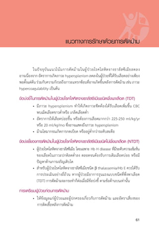 Clinical practice guidelines for diagnosis and management of thalassemia syndromes
61
	 ในปัจจุบันแนวโน้มการตัดม้ามในผู้ป่วยโรคโลหิตจางธาลัสซีเมียลดลง
อาจเนื่องจาก อัตราการเกิดภาวะ hypersplenism ลดลงในผู้ป่วยที่ได้รับเลือดอย่างเพียง
พอตั้งแต่ต้นร่วมกับความกังวลถึงภาวะแทรกซ้อนที่อาจเกิดขึ้นหลังการตัดม้ามเช่นภาวะ
hypercoagulability เป็นต้น
ข้อบ่งชี้ในการตัดม้ามในผู้ป่วยโรคโลหิตจางธาลัสซีเมียชนิดพึ่งพาเลือด (TDT)
	 •	 มีภาวะ hypersplenism ท�ำให้เกิดภาวะซีดต้องได้รับเลือดเพิ่มขึ้น CBC
		 พบเม็ดเลือดขาวต�่ำหรือ เกล็ดเลือดต�่ำ
	 •	 อัตราการให้เลือดบ่อยขึ้น หรือต้องการเลือดมากกว่า 225-250 ml/kg/yr
		 หรือ 20 ml/kg/mo ซึ่งอาจแสดงถึงภาวะ hypersplenism
	 •	 ม้ามโตมากจนเกิดการกดเบียด หรืออยู่ต�่ำกว่าระดับสะดือ
ข้อบ่งชี้ของการตัดม้ามในผู้ป่วยโรคโลหิตจางธาลัสซีเมียชนิดไม่พึ่งพาเลือด (NTDT)
	 •	 ผู้ป่วยโรคโลหิตจางธาลัสซีเมีย โดยเฉพาะ Hb H disease ที่มีระดับความเข้มข้น
		 ของเลือดในภาวะปกติลดต�่ำลง ตลอดจนต้องรับการเติมเลือดบ่อย หรือมี
		 ปัญหาด้านการเจริญเติบโต
	 •	 ส�ำหรับผู้ป่วยโรคโลหิตจางธาลัสซีเมียชนิด b thalassemia/Hb E ควรได้รับ
		 การประเมินอย่างถี่ถ้วน หากผู้ป่วยมีอาการรุนแรงแบบชนึดที่พึ่งพาเลือด
		 (TDT) การตัดม้ามจะกระท�ำก็ต่อเมื่อมีข้อบ่งชี้ ตามข้อด้านบนเท่านั้น
การเตรียมผู้ป่วยก่อนการตัดม้าม
	 •	 ให้ข้อมูลแก่ผู้ป่วยและผู้ปกครองเกี่ยวกับการตัดม้าม และอัตราเสี่ยงของ
		 การติดเชื้อหลังการตัดม้าม
แนวทางการรักษาด้วยการตัดม้าม
 