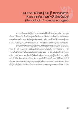 Clinical practice guidelines for diagnosis and management of thalassemia syndromes
63
	 จากการศึกษาพบว่าผู้ป่วยb thalassemiaที่มีระดับHbFสูงจะมีความรุนแรง
น้อยกว่า ซึ่งอาจเกี่ยวข้องกับอายุของเม็ดเลือดแดงที่เพิ่มขึ้น การศึกษาประสิทธิภาพของ
ยากระตุ้นการสร้าง Hb F ส่วนใหญ่จะเป็นระยะที่ 1 หรือ 2 ยาที่น�ำมาใช้ในการกระตุ้น Hb
F ได้แก่ hydroxyurea, erythropoietin, 5 – Azacytidine และ butyrate compound
	 ยาที่ได้รับการศึกษามากที่สุดทั้งในประเทศไทยและต่างประเทศได้แก่hydroxyurea
ขนาด 5 – 20 mg/kg/day ซึ่งมีประสิทธิภาพในการเพิ่มระดับ Hb F ร้อยละ 10 – 30
จากระดับที่วัดก่อนการรักษา และมีผลต่อการเพิ่มระดับ Hb เพียงเล็กน้อย โดยมีค่าเฉลี่ย
0.5–1g/dLโดยขนาดยาดังกล่าวไม่มีผลข้างเคียงอย่างรุนแรงต่อผู้ป่วยที่เข้าร่วมการวิจัย
อย่างไรก็ดีการศึกษาดังกล่าวเป็นการศึกษาระยะสั้นไม่เกินสองปี ขณะนี้ยังไม่พบปัจจัยที่
ท�ำนายการตอบสนองต่อยา hydroxyurea ผู้ป่วยที่ตอบสนองต่อยา hydroxyurea มักจะ
เป็นผู้ป่วยที่ไม่ได้รับเลือดประจ�ำโดยผลการตอบสนองจะปรากฎในระยะเวลาไม่เกิน3เดือน
แนวทางการรักษาผู้ป่วย b thalassemia
ด้วยยากระตุ้นการสร้างฮีโมโกลบินเอ๊ฟ
(Hemoglobin F stimulating agent)
 