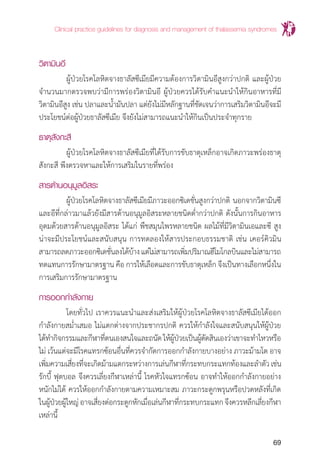 Clinical practice guidelines for diagnosis and management of thalassemia syndromes
69
วิตามินอี
	 ผู้ป่วยโรคโลหิตจางธาลัสซีเมียมีความต้องการวิตามินอีสูงกว่าปกติ และผู้ป่วย
จ�ำนวนมากตรวจพบว่ามีการพร่องวิตามินอี ผู้ป่วยควรได้รับค�ำแนะน�ำให้กินอาหารที่มี
วิตามินอีสูง เช่น ปลาและน�้ำมันปลา แต่ยังไม่มีหลักฐานที่ชัดเจนว่าการเสริมวิตามินอีจะมี
ประโยชน์ต่อผู้ป่วยธาลัสซีเมีย จึงยังไม่สามารถแนะน�ำให้กินเป็นประจ�ำทุกราย
ธาตุสังกะสี
	 ผู้ป่วยโรคโลหิตจางธาลัสซีเมียที่ได้รับการขับธาตุเหล็กอาจเกิดภาวะพร่องธาตุ
สังกะสี พึงตรวจหาและให้การเสริมในรายที่พร่อง
สารต้านอนุมูลอิสระ
	 ผู้ป่วยโรคโลหิตจางธาลัสซีเมียมีภาวะออกซิเดชั่นสูงกว่าปกติ นอกจากวิตามินซี
และอีที่กล่าวมาแล้วยังมีสารต้านอนุมูลอิสระหลายชนิดต�่ำกว่าปกติ ดังนั้นการกินอาหาร
อุดมด้วยสารต้านอนุมูลอิสระ ได้แก่ พืชสมุนไพรหลายชนิด ผลไม้ที่มีวิตามินเอและซี สูง
น่าจะมีประโยชน์และสนับสนุน การทดลองให้สารประกอบธรรมชาติ เช่น เคอร์คิวมิน
สามารถลดภาวะออกซิเดชั่นลงได้บ้างแต่ไม่สามารถเพิ่มปริมาณฮีโมโกลบินและไม่สามารถ
ทดแทนการรักษามาตรฐาน คือ การให้เลือดและการขับธาตุเหล็ก จึงเป็นทางเลือกหนึ่งใน
การเสริมการรักษามาตรฐาน
การออกกำ�ลังกาย
	 โดยทั่วไป เราควรแนะน�ำและส่งเสริมให้ผู้ป่วยโรคโลหิตจางธาลัสซีเมียได้ออก
ก�ำลังกายสม�่ำเสมอ ไม่แตกต่างจากประชากรปกติ ควรให้ก�ำลังใจและสนับสนุนให้ผู้ป่วย
ได้ท�ำกิจกรรมและกีฬาที่ตนเองสนใจและถนัดให้ผู้ป่วยเป็นผู้ตัดสินเองว่าเขาจะท�ำไหวหรือ
ไม่ เว้นแต่จะมีโรคแทรกซ้อนอื่นที่ควรจ�ำกัดการออกก�ำลังกายบางอย่าง ภาวะม้ามโต อาจ
เพิ่มความเสี่ยงที่จะเกิดม้ามแตกระหว่างการเล่นกีฬาที่กระทบกระแทกท้องและล�ำตัวเช่น
รักบี้ ฟุตบอล จึงควรเลี่ยงกีฬาเหล่านี้ โรคหัวใจแทรกซ้อน อาจท�ำให้ออกก�ำลังกายอย่าง
หนักไม่ได้ ควรให้ออกก�ำลังกายตามความเหมาะสม ภาวะกระดูกพรุนหรือปวดหลังที่เกิด
ในผู้ป่วยผู้ใหญ่อาจเสี่ยงต่อกระดูกหักเมื่อเล่นกีฬาที่กระทบกระแทกจึงควรหลีกเลี่ยงกีฬา
เหล่านี้
 