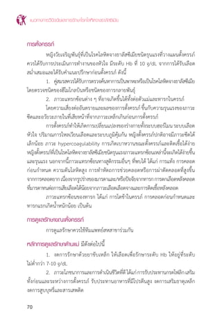 แนวทางการวินิจฉัยและการรักษาโรคโลหิตจางธาลัสซีเมีย
70
การตั้งครรภ์
	 หญิงวัยเจริญพันธุ์ที่เป็นโรคโลหิตจางธาลัสซีเมียชนิดรุนแรงที่วางแผนตั้งครรภ์
ควรได้รับการประเมินการท�ำงานของหัวใจ มีระดับ Hb ที่ 10 g/dL จากการได้รับเลือด
สม�่ำเสมอและได้รับค�ำแนะปรึกษาก่อนตั้งครรภ์ ดังนี้
	 1.	 คู่สมรสควรได้รับการตรวจค้นหาการเป็นพาหะหรือเป็นโรคโลหิตจางธาลัสซีเมีย
โดยตรวจชนิดของฮีโมโกลบินหรือชนิดของการกลายพันธุ์
	 2.	 ภาวะแทรกซ้อนต่าง ๆ ที่อาจเกิดขึ้นได้ทั้งต่อตัวแม่และทารกในครรภ์
	 โดยความเสี่ยงต่ออันตรายและผลของการตั้งครรภ์ขึ้นกับความรุนแรงของภาวะ
ซีดและอวัยวะภายในที่เสียหน้าที่จากภาวะเหล็กเกินก่อนการตั้งครรภ์
	 การตั้งครรภ์ท�ำให้เกิดการเปลี่ยนแปลงของร่างกายทั้งระบบฮอร์โมนระบบเลือด
หัวใจ ปริมาณการไหลเวียนเลือดและระบบภูมิคุ้มกัน หญิงตั้งครรภ์ปกติอาจมีภาวะซีดได้
เล็กน้อย ภาวะ hypercoagulability การเกิดเบาหวานขณะตั้งครรภ์และติดเชื้อได้ง่าย
หญิงตั้งครรภ์ที่เป็นโรคโลหิตจางธาลัสซีเมียชนิดรุนแรงภาวะแทรกซ้อนเหล่านี้จะเกิดได้ง่ายขึ้น
และรุนแรง นอกจากนี้ภาวะแทรกซ้อนทางสูติกรรมอื่นๆ ที่พบได้ ได้แก่ การแท้ง การคลอด
ก่อนก�ำหนด ความดันโลหิตสูง การท�ำหัตถการช่วยคลอดหรือการผ่าตัดคลอดที่สูงขึ้น
จากการคลอดยากเนื่องจากรูปร่างของมารดาและ/หรือปัจจัยจากทารกการตกเลือดหลังคลอด
ที่มารดาทนต่อการเสียเลือดได้น้อยจากภาวะเลือดเลือดจางและการติดเชื้อหลังคลอด
	 ภาวะแทรกซ้อนของทารก ได้แก่ การโตช้าในครรภ์ การคลอดก่อนก�ำหนดและ
ทารกแรกเกิดน�้ำหนักน้อย เป็นต้น
การดูแลรักษาขณะตั้งครรภ์
	 การดูแลรักษาควรใช้ทีมแพทย์สหสาขาร่วมกัน
หลักการดูแลรักษาด้านแม่ มีดังต่อไปนี้
	 1.	 งดการรักษาด้วยยาขับเหล็ก ให้เลือดเพื่อรักษาระดับ Hb ให้อยู่ที่ระดับ
ไม่ต�่ำกว่า 7-10 g/dL
	 2.	 ภาวะโภชนาการและการด�ำเนินชีวิตที่ดีได้แก่การรับประทานกรดโฟลิกเสริม
ทั้งก่อนและระหว่างการตั้งครรภ์ รับประทานอาหารที่มีโปรตีนสูง งดการเสริมธาตุเหล็ก
งดการสูบบุหรี่และสารเสพติด
 