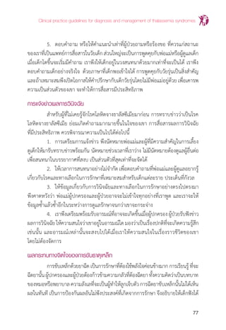 Clinical practice guidelines for diagnosis and management of thalassemia syndromes
77
	 5.	 ตอบค�ำถาม หรือให้ค�ำแนะน�ำเท่าที่ผู้ป่วยถามหรือร้องขอ ที่ควรแก่สถานะ
ของเราที่เป็นแพทย์การสื่อสารในวัยเด็กส่วนใหญ่จะเป็นการพูดคุยกับพ่อแม่หรือผู้ดูแลเด็ก
เมื่อเด็กโตขึ้นจะเริ่มมีค�ำถาม เราพึงให้เด็กอยู่ในวงสนทนาด้วยมากเท่าที่จะเป็นได้ เราพึง
ตอบค�ำถามเด็กอย่างจริงใจ ด้วยภาษาที่เด็กพอเข้าใจได้ การพูดคุยกับวัยรุ่นเป็นสิ่งส�ำคัญ
และถ้าเหมาะสมพึงเปิดโอกาสให้ค�ำปรึกษากับเด็กวัยรุ่นโดยไม่มีพ่อแม่อยู่ด้วย เพื่อเคารพ
ความเป็นส่วนตัวของเขา จะท�ำให้การสื่อสารมีประสิทธิภาพ
การแจ้งข่าวผลการวินิจฉัย
	 ส�ำหรับผู้ที่ไม่เคยรู้จักโรคโลหิตจางธาลัสซีเมียมาก่อน การทราบข่าวว่าเป็นโรค
โลหิตจางธาลัสซีเมีย ย่อมเกิดค�ำถามมากมายขึ้นในใจของเขา การสื่อสารผลการวินิจฉัย
ที่มีประสิทธิภาพ ควรพิจารณาความเป็นไปได้ต่อไปนี้
	 1.	 การเตรียมการแจ้งข่าว พึงนัดหมายพ่อแม่และผู้ที่มีความส�ำคัญในการเลี้ยง
ดูเด็กให้มารับทราบข่าวพร้อมกัน นัดหมายช่วงเวลาที่เราว่าง ไม่มีนัดหมายต้องดูแลผู้อื่นต่อ
เพื่อสนทนาในบรรยากาศที่สงบ เป็นส่วนตัวที่สุดเท่าที่จะจัดได้
	 2.	 ให้เวลาการสนทนาอย่างไม่จ�ำกัด เพื่อตอบค�ำถามที่พ่อแม่และผู้ดูแลอยากรู้
เกี่ยวกับโรคและทางเลือกในการรักษาที่เหมาะสมส�ำหรับเด็กแต่ละราย ประเด็นที่กังวล
	 3.	 ให้ข้อมูลเกี่ยวกับการวินิจฉัยและทางเลือกในการรักษาอย่างตรงไปตรงมา
พึงคาดหวังว่า พ่อแม่ผู้ปกครองและผู้ป่วยอาจจะไม่เข้าใจทุกอย่างที่เราพูด และเราจะให้
ข้อมูลซ�้ำแล้วซ�้ำอีกในระหว่างการดูแลรักษาจนกว่าเขาจะกระจ่าง
	 4.	 เราพึงเตรียมพร้อมรับอารมณ์ที่อาจจะเกิดขึ้นเมื่อผู้ปกครองผู้ป่วยรับฟังข่าว
ผลการวินิจฉัยให้ความสนใจว่าเขาอยู่ในอารมณ์ใดมองว่าเป็นเรื่องปกติที่จะเกิดความรู้สึก
เช่นนั้น และอารมณ์เหล่านั้นจะสงบไปได้เมื่อเราให้ความสนใจในเรื่องราวชีวิตของเขา
โดยไม่ต้องจัดการ
ผลกระทบทางจิตใจของการขับธาตุเหล็ก
	 การขับเหล็กด้วยยาฉีด เป็นการรักษาที่ต้องใช้พลังใจค่อนข้างมาก การเรียนรู้ ที่จะ
ฉีดยานั้นผู้ปกครองและผู้ป่วยต้องก้าวข้ามความกลัวที่ต้องฉีดยาทั้งความคิดว่าเป็นบทบาท
ของหมอหรือพยาบาลความลังเลที่จะเป็นผู้ท�ำให้ลูกเจ็บตัวการฉีดยาขับเหล็กนั้นไม่ได้เห็น
ผลในทันที เป็นการป้องกันผลอันไม่พึงประสงค์ที่เกิดจากการรักษา จึงอธิบายให้เด็กฟังได้
 