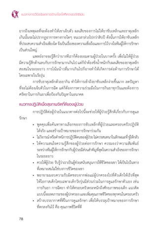 แนวทางการวินิจฉัยและการรักษาโรคโลหิตจางธาลัสซีเมีย
78
ยากถึงเหตุผลที่จะต้องท�ำให้เขาเจ็บตัว ผลเสียของการไม่ให้ยาขับเหล็กและธาตุเหล็ก
เกินนั้นจะไม่ปรากฏอาการทางกายใดๆ จนเวลาล่วงไปกว่าสิบปี ดังนั้นการให้ยาขับเหล็ก
ที่ประสบความส�ำเร็จเพียงใดจึงเป็นเรื่องของความเชื่อถือและการไว้วางใจทีมผู้ให้การรักษา
เป็นส่วนใหญ่
	 แพทย์อาจจะรู้สึกว่าบางทีเราก็ต้องยอมตามผู้ป่วยในบางครั้ง เพื่อไม่ให้ผู้ป่วย
มีความรู้สึกด้านลบกับการรักษามากเกินไป แต่ก็จ�ำต้องชั่งน�้ำหนักกับผลเสียของธาตุเหล็ก
สะสมในระยะยาว การโน้มน้าวที่มากเกินไปก็อาจท�ำให้เกิดการต่อต้านการรักษาได้
โดยเฉพาะในวัยรุ่น
	 การขับธาตุเหล็กด้วยยากิน ท�ำให้การเข้าถึงยาขับเหล็กง่ายขึ้นมาก ลดปัญหา
ที่จะไม่ต้องเจ็บตัวในการฉีด แต่ก็ต้องการความร่วมมือในการกินยาทุกวันและต้องการ
ศรัทธาในการกินยาเพื่อป้องกันปัญหาในอนาคต
แนวทางปฏิบัติเพื่อสุขภาพจิตที่ดีของผู้ป่วย
	 การปฏิบัติต่อผู้ป่วยในแนวทางต่อไปนี้จะช่วยให้ผู้ป่วยรู้สึกดีเกี่ยวกับการดูแล
รักษา
	 •	 พูดคุยเพื่อค้นหาทางเลือกของการขับเหล็กที่ผู้ป่วยและครอบครัวปฏิบัติ
		 ได้จริง และสร้างเป้าหมายของการรักษาร่วมกัน
	 •	 ไม่วิจารณ์หรือต�ำหนิการปฏิบัติตนของผู้ป่วยไม่ควรสนทนาในลักษณะที่ขู่ให้กลัว
	 •	 ให้ความสนใจความรู้สึกของผู้ป่วยต่อการรักษา ควรมองว่าความสัมพันธ์
		 ระหว่างทีมผู้ให้การรักษากับผู้ป่วยมีส่วนส�ำคัญที่สุดในความส�ำเร็จของการรักษา
		 ในระยะยาว
	 •	 ควรให้ผู้ป่วย รับรู้ว่าเราเป็นผู้ช่วยสนับสนุนการใช้ชีวิตของเขา ให้เป็นไปในทาง
		 ที่เหมาะสมไม่ใช่บงการชีวิตของเขา
	 •	 พยายามมอบความรับผิดชอบจากพ่อแม่ผู้ปกครองไปที่ตัวเด็กให้เร็วที่สุด
		 ให้โอกาสเด็กโดยเฉพาะเด็กวัยรุ่นมีส่วนร่วมในการดูแลรักษาตัวเอง เช่น
		 การกินยา การฉีดยา ท�ำให้ครอบครัวตระหนักถึงศักยภาพของเด็ก แนวคิด
		 แบบนี้จะลดภาระของผู้ปกครองและเพิ่มคุณภาพชีวิตของทุกคนในครอบครัว
	 •	 สร้างบรรยากาศที่ดีในการดูแลรักษา เพื่อให้บรรลุเป้าหมายของการรักษา
		 ที่ตกลงกันไว้ คือ คุณภาพชีวิตที่ดี
 