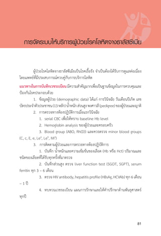 Clinical practice guidelines for diagnosis and management of thalassemia syndromes
81
	 ผู้ป่วยโรคโลหิตจางธาลัสซีเมียเป็นโรคเรื้อรัง จ�ำเป็นต้องได้รับการดูแลต่อเนื่อง
โดยแพทย์ที่มีประสบการณ์ควบคู่กับการบริการโลหิต
แนวทางในการบันทึกเวชระเบียนมีความส�ำคัญมากเพื่อเป็นฐานข้อมูลในการควบคุมและ
ป้องกันโรคประกอบด้วย
	 1.	 ข้อมูลผู้ป่วย (demographic data) ได้แก่ การวินิจฉัย วันเดือนปีเกิด เลข
บัตรประจ�ำตัวประชาชน(13หลัก)น�้ำหนักส่วนสูงพงศาวลี(pedigree)ของผู้ป่วยและญาติ
	 2.	 การตรวจทางห้องปฏิบัติการเมื่อแรกวินิจฉัย
		 1.	 serial CBC เพื่อให้ทราบ baseline Hb level
		 2.	 Hemoglobin analysis ของผู้ป่วยและครอบครัว
		 3.	 Blood group (ABO, Rh(D)) และควรตรวจ minor blood groups
(C, c, E, e, Lea
, Leb
, Mia
)
	 3. การติดตามผู้ป่วยและการตรวจทางห้องปฏิบัติการ
		 1.	 บันทึก น�้ำหนักและความเข้มข้นของเลือด (Hb หรือ Hct) ปริมาณและ
ชนิดของเลือดที่ได้รับทุกครั้งที่มาตรวจ
		 2.	 บันทึกส่วนสูง ตรวจ liver function test (SGOT, SGPT), serum
ferritin ทุก 3 – 6 เดือน
		 3.	 ตรวจ HIV antibody, hepatitis profile (HBsAg, HCVAb) ทุก 6 เดือน
– 1 ปี
		 4.	 ทบทวนเวชระเบียน แผนการรักษาและให้ค�ำปรึกษาด้านพันธุศาสตร์
ทุกปี
การจัดระบบให้บริการผู้ป่วยโรคโลหิตจางธาลัสซีเมีย
 