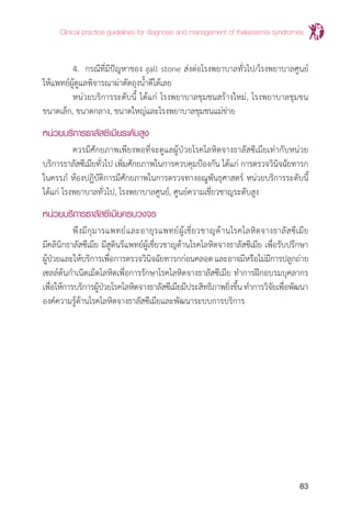 Clinical practice guidelines for diagnosis and management of thalassemia syndromes
83
	 4.	 กรณีที่มีปัญหาของ gall stone ส่งต่อโรงพยาบาลทั่วไป/โรงพยาบาลศูนย์
ให้แพทย์ผู้ดูแลพิจารณาผ่าตัดถุงน�้ำดีได้เลย
	 หน่วยบริการระดับนี้ ได้แก่ โรงพยาบาลชุมชนสร้างใหม่, โรงพยาบาลชุมชน
ขนาดเล็ก, ขนาดกลาง, ขนาดใหญ่และโรงพยาบาลชุมชนแม่ข่าย	
หน่วยบริการธาลัสซีเมียระดับสูง
	 ควรมีศักยภาพเพียงพอที่จะดูแลผู้ป่วยโรคโลหิตจางธาลัสซีเมียเท่ากับหน่วย
บริการธาลัสซีเมียทั่วไป เพิ่มศักยภาพในการควบคุมป้องกัน ได้แก่ การตรวจวินิจฉัยทารก
ในครรภ์ ห้องปฎิบัติการมีศักยภาพในการตรวจทางอณูพันธุศาสตร์ หน่วยบริการระดับนี้
ได้แก่ โรงพยาบาลทั่วไป, โรงพยาบาลศูนย์, ศูนย์ความเชี่ยวชาญระดับสูง
หน่วยบริการธาลัสซีเมียครบวงจร
	 พึงมีกุมารแพทย์และอายุรแพทย์ผู้เชี่ยวชาญด้านโรคโลหิตจางธาลัสซีเมีย
มีคลินิกธาลัสซีเมีย มีสูตินรีแพทย์ผู้เชี่ยวชาญด้านโรคโลหิตจางธาลัสซีเมีย เพื่อรับปรึกษา
ผู้ป่วยและให้บริการเพื่อการตรวจวินิจฉัยทารกก่อนคลอดและอาจมีหรือไม่มีการปลูกถ่าย
เซลล์ต้นก�ำเนิดเม็ดโลหิตเพื่อการรักษาโรคโลหิตจางธาลัสซีเมีย ท�ำการฝึกอบรมบุคลากร
เพื่อให้การบริการผู้ป่วยโรคโลหิตจางธาลัสซีเมียมีประสิทธิภาพยิ่งขึ้นท�ำการวิจัยเพื่อพัฒนา
องค์ความรู้ด้านโรคโลหิตจางธาลัสซีเมียและพัฒนาระบบการบริการ
 