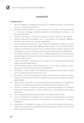 แนวทางการวินิจฉัยและการรักษาโรคโลหิตจางธาลัสซีเมีย
94
เอกสารอ้างอิง
เอกสารอ้างอิงบทนำ�
1.	 Minnich V, Na-Nakorn S, Chongchareonsuk S, Kochaseni S. Mediterranean anemia. A study of thirty-
two cases in Thailand. Blood 1954;9:1-23.
2.	 Chernoff AI, Minnich V, Na-Nakorn S, Tuchinda S, Kashemsant C, Chernoff R. Studies on Hemoglobin
E. I. The clinical, hematologic and genetic characteristics of the hemoglobin E syndromes. J Lab
Clin Med 1956;47:455-89.
3.	 Fucharoen S, Winichagoon P. Problems of thalassemia in Thailand. ICMR Annals 1988; 8:29-33.
4.	 Sripichai O, Makarasara W, Munkongdee T, et al. A scoring system for the classification of b-thalas-
semia/Hb E disease severity. Am J Hematol. 2008;83:482-84.
5.	 Nuinoon M, Makarasara W, Mushiroda T, et al. A genome-wide association identified the common
genetic variants influence disease severity in b0
-thalassemia/ hemoglobin E. Hum Genet 2010;127:303-14.
6.	 Fucharoen G, Sanchaisuriya K, Sae-ung N, et al. A simplified screening strategy for thalassemia and
haemoglobin E in rural communities in south-east Asia. Bull World Health Organ. 2004;82:364-72.
7.	 Sanchaisuriya K, Fucharoen S, Fucharoen G, et al. A reliable screening protocol for thalassemia and
hemoglobinopathies in pregnancy: an alternative approach to electronic blood cell counting. Am J
Clin Pathol 2005;123:113-8.
8.	 Tongsong T, Wanapirak C, Sirivatanapa P, et al. Prenatal control of severe thalassemia: Chiang Mai
strategy. Prenat Diagn 2000;20:229-34.
9.	 Lemmens-Zygulska M, Eigel A, Helbig B, Sanguansermsri T , Horst J, Flatz G. Prevalence of alpha -
thalassemias in northern Thailand. Hum Genet. 1996;98(3):345-7.
10.	 WinichagoonP,FucharoenS,WasiP.Themolecularbasisofalpha-thalassemiainThailand.Southeast
Asian J Trop Med Public Health. 1992;23 Suppl 2:7-13.
11.	 Sirichotiyakul S, Saetung R, Sanguansermsri T. Analysis of beta-thalassemia mutations in northern
Thailand using an automated flurescence DNA sequencing technique. Hemoglobin. Hemoglobin
2003;27(2):89-95.
12.	 Higgs DR, Thein SL, Wood WG. The molecular pathology of the thalassaemias. In: Weatherall DJ,
Clegg JB, eds. The thalassaemia syndromes. 4th
ed Oxford: Blackwell Science;2001p.133-91.
13.	 Fukumaki Y, Fucharoen S, Fucharoen G, Okamoto N, Ichinose M, Jetsrisuparb A, et al. Molecular
heterogeneity of beta-thalassemia in Thailand. Southeast Asian J Trop Med Public Health. 1992;23
Suppl 2:14-21.
14.	 Wasi P. Haemoglobinopathies including thalassaemia. Clin Haematol 1981;10:707-29.
15.	 Suvatte V, Tanphaichitr VS, Visuthisakchai S, et al. Bone marrow, peripheral blood and cord blood
stem cell transplantation in children: ten years' experience at Siriraj Hospital. Int J Hematol.
1998;68:411-9.
16.	 Leelahavarong P, Chaikledkaew U, Hongeng S, et al. A cost-utility and budget impact analysis of
allogeneic hematopoietic stem cell transplantation for severe thalassemic patients in Thailand. BMC
Health Serv Res. 2010;10:209-17.
 