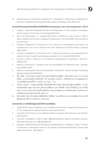 Clinical practice guidelines for diagnosis and management of thalassemia syndromes
97
14.	 Akrawinthawong K, Chaowalit N, Chatuparisuth T, Siritanaratkul N. Effectiveness of deferiprone in
transfusion-independent beta-thalassemia/HbE patients. Hematology. 2011;16(2):113-22.
เอกสารอ้างอิงการปลูกถ่ายเซลล์ต้นกำ�เนิดเม็ดโลหิต (Hematopoietic stem cell transplantation: HSCT)
1.	 Suvatte V. Treatment of thalassemia with stem cell transplantation. In: Current opinion in hematology.
Annual meeting of Thai Society of Hematology 2002:105-21.
2.	 Stem cell transplantation. In : Cappellini MD, Cohen A, Eleftheriou A, Piga A, Porter J, Taher A,
editors.Guidelinesfortheclinicalmanagementofthalassemia. 2nd
ed.Nicosia:2007TeamUpCreations
Ltd; 2007:132-5.
3.	 Hongeng S, Pakakasama S, Chuansumrit A, et al. Outcomes of transplantation with related- and
unrelated-donor stem cells in children with severe thalassemia. Biol Blood Marrow Transplant
2006;12:683-7.
4.	 Hongeng S, Pakakasama S, Chaunsumrit A, et al. Reduced intensity stem cell transplantation for
treatment of class 3 Lucarelli severe thalassemia patients. Am J Hematol 2007;82:1095–8.
5.	 Lucarelli G, Gaziev J. Advances in the allogeneic transplantation for thalassemia. Blood Rev.
2008;22:53-63.
6.	 Angelucci E, Baronciani D. Allogeneic stem cell transplantation for thalassemia major. Haemato-
logica 2008;93:1780-4.
7.	 Angelucci E. Hematopoietic stem cell transplantation in thalassemia. American Society of Hematology
Education Program Book 2010:456-62.
8.	 วินัย สุวัตถี. 2 ทศวรรษของการปลูกถ่ายไขกระดูกส�ำหรับผู้ป่วยธาลัสซีเมีย : อดีต-ปัจจุบัน-อนาคต. ใน: ศิราภรณ์
สวัสดิวร, วรวรรณ ตันไพจิตร, กิตติ ต่อจรัส, วิปร วิประกษิต, บรรณาธิการ. หนังสือประกอบการประชุมสัมมนาวิชา
การธาลัสซีเมียแห่งชาติครั้งที่ 17 ประจ�ำปี พ.ศ. 2554 : 7-12.
9.	 กลีบสไบ สรรพกิจ. การปลูกถ่ายเซลล์ต้นก�ำเนิดเม็ดเลือดหรือการปลูกถ่ายไขกระดูกในผู้ป่วยธาลัสซีเมีย. ใน : ธีระ
พงษ์ ตัณฑวิเชียร, ชุษณา สวนกระต่าย, ศิริวรรณ จีรสิริธรรม, กุลภา ศรีสวัสดิ์, กนกพร จิวโพธิ์เจริญ, กมล แก้วกิติณ
รงค์, ดาราวรรณ วนะชิวนาวิน, ไวยฤทธิ์ ไทยพิสุทธิกุล, ก�ำพล สุวรรณพิมล-กุล. เวชศาสตร์ร่วมสมัย. กรุงเทพมหานคร:
โรงพิมพ์แห่งจุฬาลงกรณ์มหาวิทยาลัย; 2554:21-6.
10.	 กิตติ ต่อจรัส. หลักการรักษาผู้ป่วยธาลัสซีเมียด้วยการให้เลือด. ใน:หนังสือประกอบการประชุมสัมมนาวิชาการธาลัส
ซีเมียแห่งชาติ ครั้งที่ 18 ประจ�ำปี พ.ศ. 2555:44-50.
เอกสารอ้างอิง (ภาวะติดเชื้อในผู้ป่วยโรคโลหิตจางธาลัสซีเมีย)
1.	 Cappellini MD, Cohen A, Eleftheriou A, eds. Guidelines for the elinical management of thalassemia.
2nd
ed. Thalassemia International Federation, December 2007:83-9.
2.	 Chung BHY, Ha SY, Chan GC, et al. Klebsiella infection in patients with thalassemia. Clin Infect Dis.
2003; 36:575-9.
3.	 Fucharoen S, Piankijakum A, Wasi P. Death in b thalassemia/Hb E patients secondary to infection.
Birth Defects Orig Artic Ser. 1988;23(5A):495-500.
4.	 Issaragrisil S, Wanachiwanawin W, Bhuripanyo K, Benjasuratwong Y, Piankijagum A, Wasi P. Infection
in thalassemia: a retrospective study of 1,018 patients with beta-thalassemia/Hb E disease. Birth
Defects Orig Artic Ser. 1987;23:505-11.
 