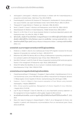 แนวทางการวินิจฉัยและการรักษาโรคโลหิตจางธาลัสซีเมีย
98
5.	 Jetsrisuparb A, Jetsrisuparb C. Infections and illnesses in children with Hb E beta-thalassemia: a
prospective controlled study. J Med Assoc Thai. 2010; 93:48-55.
6.	 Prasertwitayakij N, Louthrenoo W, Kasitanon N, Thamprasert K, Vanittanakom N. Human pythiosis, a
rare cause of arteritis: case report and literature review. Semin Arthritis Rheum. 2003; 33: 204-14.
7.	 Thianprasit M. Fungal infection in Thailand. Jpn J Dermatol. 1986; 96:1343-5.
8.	 Vento S, Cainelli F, Cesario F. Infections and thalassaemia. Lancet Infect Dis. 2006; 6:226-33.
9.	 Wanachiwanawin W. Infections in E-beta thalassemia. J Pediatr Hematol Oncol. 2000; 22:581-7.
10.	 Wang SC, Lin KH, Chern JP, et al. Severe bacterial infection in transfusion-dependent patients with
thalassemia major. Clin Infect Dis. 2003; 37: 984-8.
11.	 ชุลีภรณ์ สุปิน, เพณณินาท์ โอเบอร์ดอร์เฟอร์. สาเหตุและลักษณะอาการทางคลินิกของผู้ป่วยเด็กโรคเลือดจางธาลัสซี
เมียหลังการตัดม้ามที่เข้ารับการรักษาในโรงพยาบาลมหาราช นครเชียงใหม่. วารสารกุมารเวชศาสตร์ 2551; 1:52-9.
12.	 ต่อพงศ์สงวนเสริมศรี,ปัญจะกุลพงษ์.Seriousinfectioninthalassemiachildren.ว.สมาคมกุมารแห่งประเทศไทย
2533; 1:1-5.
เอกสารอ้างอิง (แนวทางการดูแลภาวะแทรกซ้อนทางหัวใจในผู้ป่วยธาลัสซีเมีย)
1.	 Anderson LJ, Holden S, Davis B, et al. Cardiovascular T2-star (T2*) magnetic resonance for the early
diagnosis of myocardial iron overload. Eur Heart J. 2001;22:2171-9.
2.	 Brittenham GM, Griffith PM, Nienhuis AW, et al. Efficacy of deferoxamine in preventing complications of
iron overload in patients with thalassemia major. N Engl J Med. 1994;331:567-73.
3.	 Davis BA, O’Sullivan C, Jarritt PH, Porter JB. Value of sequential monitoring of left ventricular ejection
fraction in the management of thalassemia major. Blood. 2004;104:263-9.
4.	 Olivieri NF, Nathan DG, MacMillan JH, et al. Survival in medically treated patients with homozygous
beta-thalassemia. N Engl J Med. 1994;331:574-8.
เอกสารอ้างอิงแนวทางการดูแลรักษาโรคตับในผู้ป่วยโรคธาลัสซีเมีย
1.	 Charatcharoenwitthaya P, Phisalprapa P, Rungkaew P, Kajornvuthidej S, Bandidniyamanon W et al.
Liver biochemical course, serum HBV DNA and liver stiffness measurement for therapeutic decisions
in HBeAg-negative chronic hepatitis B infection. Gastroenterology 2011;140 (Suppl 1):S896.
2.	 Castera L, Forns X, Alberti A. Non-invasive evaluation of liver fibrosis using transient
elastrography. J Hepatol 2008;835-47.
3.	 EASL clinical practice guidelines: Management of chronic hepatitis B virus infection.
J Hepatol 2012; 57:167-85.
4.	 Liaw YF, Kao JH, Piratvisuth T, Chan HY, Chien RN, Liu CJ, et al. Asian-Pacific consensus statement on
the management of chronic hepatitis B: a 2012 update. Hepatol Int 2012; 6:531-61.
5.	 สมาคมโรคตับแห่งประเทศไทย: แนวทางการดูแลรักษาผู้ป่วยไวรัสตับอักเสบบีและซี เรื้อรังในประเทศไทย ปี 2555,
2012
6.	 Marco VD, Capra M, Angelucci E, Borgna-Pignatti C, Telfer P, et al. Management of chronic viral
hepatitis in patients with thalassemia: recommendations from an international panel. Blood
2010;116:2875-83.
 