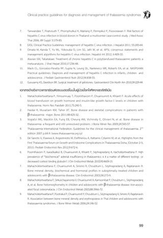 Clinical practice guidelines for diagnosis and management of thalassemia syndromes
99
7.	 Tanwandee T, Piratvisuth T, Phornphutkul K, Mairiang P, Permpikul P, Poovorawan Y. Risk factors of
hepatitis C virus infection in blood donors in Thailand: a multicenter case-control study. J Med Assoc
Thai 2006; 89 Suppl 5:S79-83.
8.	 EASL Clinical Practice Guidelines: management of hepatitis C virus infection. J Hepatol 2011; 55:245-64.
9.	 Omata M, Kanda T, Yu ML, Yokosuka O, Lim SG, Jafri W, et al. APSL consensus statements and
management algorithms for hepatitis C virus infection. Hepatol Int 2012; 6:409-35.
10.	 Alavian SM, Tabatabaei. Treatment of chronic hepatitis C in polytransfused thalassaemic patients: a
meta-analysis. J Viral Hepat 2010;17:236-44.
11.	 Mack CL, Gonzalez-Peralta RP, Gupta N, Leung DL, Narkewicz MR, Roberts EA, et al. NASPGHAN
Practical guidelines: Diagnosis and management of hepatitis C infection in infants, children and
adolescence. J Pediatr Gastroenterol Nutr 2012;54:838-55.
12.	 Gurusamy KS, Davidson BR. Surgical treatment of gallstones. Gastroenterol Clin North Am 2010;39:229-44.
เอกสารอ้างอิงภาวะแทรกซ้อนต่อระบบฮอร์โมนในผู้ป่วยโรคโลหิตจางธาลัสซีเมีย
1.	 Mahachoklertwattana P, Yimsumruay T, Poomthavorn P, Chuansumrit A, Khlairit P. Acute effects of
blood transfusion on growth hormone and insulin-like growth factor-1 levels in children with
thalassemia. Horm Res Paediatr 2011;75:240-5.
2.	 Haidar R, Musallam KM, Taher AT. Bone disease and skeletal complications in patients with
b-thalassemia major. Bone 2011;48:425-32.
3.	 Vogiatzi MG, Macklin EA, Fung EB, Cheung AM, Vichinsky E, Olivieri N, el al. Bone disease in
thalassemia: a frequent and still unresolved problem. J Bone Miner Res 2009;24:543-57.
4.	 Thalassaemia International Federation. Guidelines for the clinical management of thalassaemia. 2nd
edition 2007 p.64-9. (www.thalassaemia.org.cy)
5.	 De Sanctis V, Elawwa A, Angastiniotis M, Eleftheriou A, Kattamis C,Karimi M, et al. Highlights from the
First Thalassaemia forum on Growth and Endocrine Complications in Thalassaemia Doha, (October 2-3,
2011). Pediatr Endocrinol Rev 2012;9:672-6.
6.	 Poomthavorn P, Isaradisaikul B, Chuansumrit A, Khlairit P, Sriphrapradang A, Hachoklertwattana P. High
prevalence of “biochemical” adrenal insufficiency in thalassemics: is it a matter of different testings or
decreased cortisol binding globulin? J Clin Endocrinol Metab 2010;95:4609-15.
7.	 Mahachoklertwattana P, Chuansumrit A, Sirisriro R, Choubtum L, Sriphrapradang A, Rajatanavin R.
Bone mineral density, biochemical and hormonal profiles in suboptimally treated children and
adolescents with b-thalassemia disease. Clin Endocrinol 2003;58:273-9.
8.	 MahachoklertwattanaP,SirikulchayanontaV,ChuansumritA,KarnsombatP,ChoubtumL,Sriphrapradang
A, et al. Bone histomorphometry in children and adolescents with b-thalassemia disease: iron-associ-
ated focal osteomalacia. J Clin Endocrinol Metab 2003;88:3966-72.
9.	 MahachoklertwattanaP,PootrakulP,ChuansumritP,ChoubtumL,SriphrapradangA,SirisriroR,Rajatanavin
R. Association between bone mineral density and erythropoiesis in Thai children and adolescents with
thalassaemia syndromes. J Bone Miner Metab 2006;24:146-52.
 