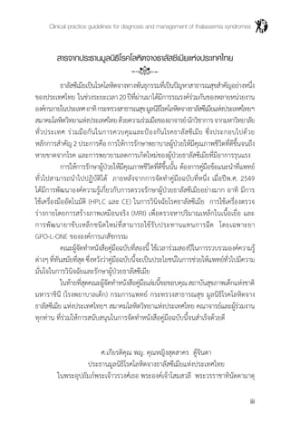 Clinical practice guidelines for diagnosis and management of thalassemia syndromes
iii
สารจากประธานมูลนิธิโรคโลหิตจางธาลัสซีเมียแห่งประเทศไทย
	 ธาลัสซีเมียเป็นโรคโลหิตจางทางพันธุกรรมที่เป็นปัญหาสาธารณสุขส�ำคัญอย่างหนึ่ง
ของประเทศไทย ในช่วงระยะเวลา20ปีที่ผ่านมาได้มีการรณรงค์ร่วมกันของหลายหน่วยงาน
องค์กรภายในประเทศอาทิกระทรวงสาธารณสุขมูลนิธิโรคโลหิตจางธาลัสซีเมียแห่งประเทศไทยฯ
สมาคมโลหิตวิทยาแห่งประเทศไทยด้วยความร่วมมือของอาจารย์นักวิชาการจากมหาวิทยาลัย
ทั่วประเทศ ร่วมมือกันในการควบคุมและป้องกันโรคธาลัสซีเมีย ซึ่งประกอบไปด้วย
หลักการส�ำคัญ2ประการคือการให้การรักษาพยาบาลผู้ป่วยให้มีคุณภาพชีวิตที่ดีขึ้นจนถึง
หายขาดจากโรค และการพยายามลดการเกิดใหม่ของผู้ป่วยธาลัสซีเมียที่มีอาการรุนแรง
	 การให้การรักษาผู้ป่วยให้มีคุณภาพชีวิตที่ดีขึ้นนั้น ต้องการคู่มือข้อแนะน�ำที่แพทย์
ทั่วไปสามารถน�ำไปปฏิบัติได้ ภายหลังจากการจัดท�ำคู่มือฉบับที่หนึ่ง เมื่อปีพ.ศ. 2549
ได้มีการพัฒนาองค์ความรู้เกี่ยวกับการตรวจรักษาผู้ป่วยธาลัสซีเมียอย่างมาก อาทิ มีการ
ใช้เครื่องมืออัตโนมัติ (HPLC และ CE) ในการวินิจฉัยโรคธาลัสซีเมีย การใช้เครื่องตรวจ
ร่างกายโดยการสร้างภาพเหมือนจริง (MRI) เพื่อตรวจหาปริมาณเหล็กในเนื้อเยื่อ และ
การพัฒนายาขับเหล็กชนิดใหม่ที่สามารถใช้รับประทานแทนการฉีด โดยเฉพาะยา
GPO-L-ONE ขององค์การเภสัชกรรม
	 คณะผู้จัดท�ำหนังสือคู่มือฉบับที่สองนี้ ใช้เวลาร่วมสองปีในการรวบรวมองค์ความรู้
ต่างๆที่ทันสมัยที่สุดซึ่งหวังว่าคู่มือฉบับนี้จะเป็นประโยชน์ในการช่วยให้แพทย์ทั่วไปมีความ
มั่นใจในการวินิจฉัยและรักษาผู้ป่วยธาลัสซีเมีย
	 ในท้ายที่สุดคณะผู้จัดท�ำหนังสือคู่มือเล่มนี้ขอขอบคุณสถาบันสุขภาพเด็กแห่งชาติ
มหาราชินี (โรงพยาบาลเด็ก) กรมการแพทย์ กระทรวงสาธารณสุข มูลนิธิโรคโลหิตจาง
ธาลัสซีเมีย แห่งประเทศไทยฯ สมาคมโลหิตวิทยาแห่งประเทศไทย คณาจารย์และผู้ร่วมงาน
ทุกท่าน ที่ร่วมให้การสนับสนุนในการจัดท�ำหนังสือคู่มือฉบับนี้จนส�ำเร็จด้วยดี
	 ศ.เกียรติคุณ พญ. คุณหญิงสุดสาคร ตู้จินดา
	 ประธานมูลนิธิโรคโลหิตจางธาลัสซีเมียแห่งประเทศไทย
	 ในพระอุปถัมภ์พระเจ้าวรวงศ์เธอ พระองค์เจ้าโสมสวลี พระวรราชาทินัดดามาตุ
 