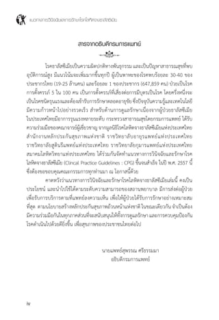 แนวทางการวินิจฉัยและการรักษาโรคโลหิตจางธาลัสซีเมีย
iv
สารจากอธิบดีกรมการแพทย์
	 โรคธาลัสซีเมียเป็นความผิดปกติทางพันธุกรรม และเป็นปัญหาสาธารณสุขที่พบ
อุบัติการณ์สูง มีแนวโน้มจะเพิ่มมากขึ้นทุกปี ผู้เป็นพาหะของโรคพบร้อยละ 30-40 ของ
ประชากรไทย (19-25 ล้านคน) และร้อยละ 1 ของประชากร (647,859 คน) ป่วยเป็นโรค
การตั้งครรภ์ 5 ใน 100 คน เป็นการตั้งครรภ์ที่เสี่ยงต่อการมีบุตรเป็นโรค โดยครึ่งหนึ่งจะ
เป็นโรคชนิดรุนแรงและต้องเข้ารับการรักษาตลอดอายุขัยซึ่งปัจจุบันความรู้และเทคโนโลยี
มีความก้าวหน้าไปอย่างรวดเร็ว ส�ำหรับด้านการดูแลรักษาเนื่องจากผู้ป่วยธาลัสซีเมีย
ในประเทศไทยมีอาการรุนแรงหลายระดับ กระทรวงสาธารณสุขโดยกรมการแพทย์ ได้รับ
ความร่วมมือของคณาจารย์ผู้เชี่ยวชาญจากมูลนิธิโรคโลหิตจางธาลัสซีเมียแห่งประเทศไทย
ส�ำนักงานหลักประกันสุขภาพแห่งชาติ ราชวิทยาลับอายุรแพทย์แห่งประเทศไทย
ราชวิทยาลัยสูตินรีแพทย์แห่งประเทศไทย ราชวิทยาลัยกุมารแพทย์แห่งประเทศไทย
สมาคมโลหิตวิทยาแห่งประเทศไทย ได้ร่วมกันจัดท�ำแนวทางการวินิจฉัยและรักษาโรค
โลหิตจางธาลัสซีเมีย (Clincal Practice Guidelines : CPG) ขึ้นจนส�ำเร็จ ในปี พ.ศ. 2557 นี้
ซึ่งต้องขอขอบคุณคณะกรรมการทุกท่านมา ณ โอกาสนี้ด้วย
	 คาดหวังว่าแนวทางการวินิจฉัยและรักษาโรคโลหิตจางธาลัสซีเมียเล่มนี้ คงเป็น
ประโยชน์ และน�ำไปใช้ได้ตามระดับความสามารถของสถานพยาบาล มีการส่งต่อผู้ป่วย
เพื่อรับการบริการตามที่แพทย์ลงความเห็น เพื่อให้ผู้ป่วยได้รับการรักษาอย่างเหมาะสม
ที่สุด ตามนโยบายสร้างหลักประกันสุขภาพถ้วนหน้าแห่งชาติในขณะเดียวกันจ�ำเป็นต้อง
มีความร่วมมือกันในทุกภาคส่วนที่จะสนับสนุนให้ทั้งการดูแลรักษาและการควบคุมป้องกัน
โรคด�ำเนินไปด้วยดียิ่งขึ้น เพื่อสุขภาพของประชาชนไทยต่อไป
	 นายแพทย์สุพรรณ ศรีธรรมมา
	 อธิบดีกรมการแพทย์
 
