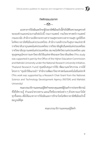 Clinical practice guidelines for diagnosis and management of thalassemia syndromes
v
กิตติกรรมประกาศ
	 แนวทางการวินิจฉัยและรักษาผู้ป่วยธาลัสซีเมียฉบับนี้ส�ำเร็จได้ด้วยความอนุเคราะห์
ขององค์กรและหน่วยงานดังต่อไปนี้ กรมการแพทย์ กรมวิทยาศาสตร์การแพทย์
กรมอนามัย ส�ำนักงานปลัดกระทรวงสาธารณสุขกระทรวงสาธารณสุข มูลนิธิโรค
โลหิตจางธาลัสซีเมียแห่งประเทศไทย ส�ำนักงานหลักประกันสุขภาพแห่งชาติ
ราชวิทยาลับอายุรแพทย์แห่งประเทศไทยราชวิทยาลัยสูตินรีแพทย์แห่งประเทศไทย
ราชวิทยาลัยกุมารแพทย์แห่งประเทศไทย สมาคมโลหิตวิทยาแห่งประเทศไทย และ
ทุนอุดหนุนโครงการมหาวิทยาลัยวิจัยแห่งชาติของมหาวิทยาลัยมหิดล (This study
wassupportedinpartbytheOfficeoftheHigherEducationCommission
andMahidolUniversityundertheNationalResearchUniversityInitiative,
Thailand Research Fund) ทุนสนับสนุนการวิจัย พัฒนาและวิศวกรรม ภายใต้
โครงการ“ทุนนักวิจัยแกนน�ำ”ส�ำนักงานพัฒนาวิทยาศาสตร์และเทคโนโลยีแห่งชาติ
(This work was supported by a Research Chair Grant from the National
Science and Technology Development Agency (NSTDA) and Mahidol
University)
	 คณะบรรณาธิการและคณะผู้จัดท�ำขอขอบคุณแพทย์ผู้ร่วมท�ำการประชาพิจารณ์
ที่ได้ให้ความรู้ ค�ำแนะน�ำตรวจทาน และแก้ไขข้อบกพร่องต่าง ๆ ด้วยความเอาใจใส่
ทุกขั้นตอน เพื่อให้แนวทางการวินิจฉัยและการรักษาโรคโลหิตจางธาลัสซีเมียฉบับนี้
สมบูรณ์ที่สุด
					 คณะบรรณาธิการและคณะผู้จัดท�ำ
 