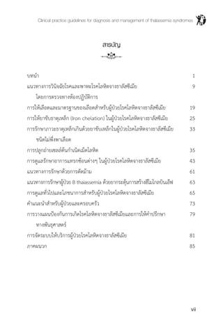 Clinical practice guidelines for diagnosis and management of thalassemia syndromes
vii
สารบัญ
บทน�ำ	 1
แนวทางการวินิจฉัยโรคและพาหะโรคโลหิตจางธาลัสซีเมีย	 9	
	 โดยการตรวจทางห้องปฏิบัติการ
การให้เลือดและมาตรฐานของเลือดส�ำหรับผู้ป่วยโรคโลหิตจางธาลัสซีเมีย	 19
การให้ยาขับธาตุเหล็ก (Iron chelation) ในผู้ป่วยโรคโลหิตจางธาลัสซีเมีย	 25
การรักษาภาวะธาตุเหล็กเกินด้วยยาขับเหล็กในผู้ป่วยโรคโลหิตจางธาลัสซีเมีย	 33
	 ชนิดไม่พึ่งพาเลือด
การปลูกถ่ายเซลล์ต้นก�ำเนิดเม็ดโลหิต	 35
การดูแลรักษาอาการแทรกซ้อนต่างๆ ในผู้ป่วยโรคโลหิตจางธาลัสซีเมีย	 43
แนวทางการรักษาด้วยการตัดม้าม	 61
แนวทางการรักษาผู้ป่วย B thaiassemia ด้วยยากระตุ้นการสร้างฮีโมโกลบินเอ๊ฟ	 63
การดูแลทั่วไปและโภชนาการส�ำหรับผู้ป่วยโรคโลหิตจางธาลัสซีเมีย	 65
ค�ำแนะน�ำส�ำหรับผู้ป่วยและครอบครัว	 73
การวางแผนป้องกันการเกิดโรคโลหิตจางธาลัสซีเมียและการให้ค�ำปรึกษา	 79
	 ทางพันธุศาสตร์
การจัดระบบให้บริการผู้ป่วยโรคโลหิตจางธาลัสซีเมีย	 81
ภาคผนวก	 85
 