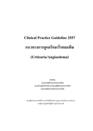 Clinical Practice Guideline 2557
แนวทางการดูแลรักษาโรคลมพิษ
(Urticaria/Angioedema)
จัดทาโดย
สมาคมแพทย์ผิวหนังแห่งประเทศไทย
สมาคมโรคภูมิแพ้ โรคหืด และวิทยาภูมิคุ้มกันแห่งประเทศไทย
ชมรมแพทย์ผิวหนังเด็กแห่งประเทศไทย
คณะผู้จัดทาขอสงวนสิทธิ์ในการนาไปใช้อ้างอิงทางกฎหมายโดยไม่ผ่านการพิจารณา
จากผู้ทรงคุณวุฒิหรือผู้เชี่ยวชาญในแต่ละกรณี
 