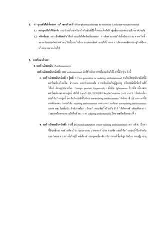1. การดูแลทั่วไปเพื่อลดความไวของผิวหนัง (Non-pharmacotherapy to minimize skin hyper-responsiveness)
1.1 การดูแลไม่ให้ผิวแห้ง แนะนาหมั่นทาครีมหรือโลชั่นที่ไร้น้าหอมเพื่อให้ผิวชุ่มชื้นและลดความไวของผิวหนัง
1.2 หลีกเลี่ยงการกระตุ้นผิวหนัง ได้แก่ แนะนาให้หลีกเลี่ยงการเกา การขีดข่วน การใส่เสื้อรัด การสะพายหรือหิ้ว
ของหนัก การขัดนวดตัว อบไอน้าและไอร้อน การพอกขัดผิว การใช้น้าหอม การโดนแดดจัด การอยู่ในที่ร้อน
หรือหนาวมากเกินไป
2. การรักษาด้วยยา
2.1 ยาต้านฮิสตามีน (Antihistamines)
ยาต้านฮิสตามีนชนิดที่ 1 (H1-antihistamines) มักใช้ระงับอาการผื่นลมพิษได้ดี ยานี้มี 2 รุ่น ดังนี้
ก. ยาต้านฮิสตามีนชนิดที่ 1 รุ่นที่ 1 (First-generation or sedating antihistamines) ยาต้านฮิสตามีนชนิดนี้มี
ผลข้างเคียงเรื่องซึม, ง่วงนอน และปากคอแห้ง ควรหลีกเลี่ยงในผู้สูงอายุ หรือกรณีที่มีข้อห้ามใช้
ได้แก่ ต่อมลูกหมากโต (benign prostate hypertrophy) ต้อหิน (glaucoma) โรคหืด เนื่องจาก
ผลข้างเคียงของยากลุ่มนี้ ทาให้ EAACI/GA2LEN/DEF/WAO Guideline 2013 แนะนาให้หลีกเลี่ยง
การใช้ยาในกลุ่มนี้ ยกเว้นในกรณีที่ไม่มียา non-sedating antihistamines ให้เลือกใช้ (2) นอกจากนี้มี
การศึกษาพบว่า การให้ยา sedating antihistamines ก่อนนอน ร่วมกับยา non-sedating antihistamines
นอกจากจะไม่เพิ่มประสิทธิภาพในการรักษาโรคลมพิษเรื้อรังแล้ว ยังทาให้เกิดผลข้างเคียงคืออาการ
ง่วงนอนในตอนกลางวันอีกด้วย (7) ยา sedating antihistamines มีหลายชนิดดังตารางที่ 5
ข. ยาต้านฮิสตามีนชนิดที่ 1 รุ่นที่ 2 (Second-generation or non-sedating antihistamines) (ตารางที่ 6) เป็นยา
ที่มีฤทธิ์ยาว ผลข้างเคียงเรื่องง่วงนอนและปากคอแห้งน้อย ควรพิจารณาใช้ยาในกลุ่มนี้เป็นอันดับ
แรก โดยเฉพาะอย่างยิ่งในผู้ป่วยที่ต้องทางานคุมเครื่องจักรขับรถยนต์ขึ้นที่สูง วัยเรียน และผู้สูงอายุ
 