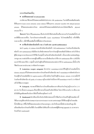 2.2 การรักษาด้วยยาอื่นๆ
 คอร์ติโคสเตอรอยด์ (Corticosteroids)
ควรพิจารณาใช้ยาคอร์ติโคสเตอรอยด์ชนิดรับประทาน เช่น prednisolone ในกรณีเป็นลมพิษเฉียบพลัน
ที่เป็นรุนแรง (acute severe urticaria), serum sickness ที่เป็นรุนแรง, urticarial vasculitis และ delayed pressure
urticaria ที่ไม่ตอบสนองต่อการรักษา แต่ยาคอร์ติโคสเตอรอยด์ชนิดรับประทานไม่ค่อยได้ผลใน physical
urticaria อื่น ๆ
ข้อแนะนา ไม่ควรใช้ prednisolone เป็นประจาหรือใช้อย่างต่อเนื่องเป็นเวลานานในโรคลมพิษเรื้อรัง แต่
อาจใช้เป็นระยะเวลาสั้นๆ ในการรักษาการเห่อของผื่น (acute exacerbation) ในโรคลมพิษเรื้อรัง หรือใช้เป็น
ระยะเวลาสั้น ๆ เพื่อให้ผื่นลมพิษเรื้อรังที่ดื้อต่อการรักษาสงบลง
 การใช้ยาต้านฮิสตามีนชนิดที่ 1 และ 2 ร่วมกัน (H1- and H2-antihistamines)
พบว่า quality of evidence ของยาต้านฮิสตามีนชนิดที่ 2 (H2-antihistamines) ร่วมกับยาต้านฮิสตามีน
ชนิด ที่ 1 (H1-antihistamines) ยังมีน้อย ประสิทธิภาพของยาในการรักษาผู้ป่วยลมพิษยังไม่ชัดเจน อย่างไรก็ตาม
ผู้เชี่ยวชาญบางราย ยังคงแนะนาให้ใช้ยาในกลุ่มนี้ร่วมกับยาต้านฮิสตามีนชนิดที่ 1 เนื่องจากมีความปลอดภัยสูง,
ราคาถูก และ อาจช่วยให้อาการของผู้ป่วยดีขึ้นบางราย เมื่อเทียบกับการให้ยา H1-antihistamine เดี่ยว ๆ ดังนั้นจึง
แนะนาให้อาจลองให้ยา 2 กลุ่มนี้ร่วมกันในผู้ป่วยที่ไม่ค่อยตอบสนองต่อการให้ H1-antihistamines ทั้งนี้หากไม่
ได้ผลในระยะเวลาประมาณ 2-4 สัปดาห์ ควรหยุดยา
 Leukotriene receptor antagonist มีการนายา montelukast มาลองใช้ในผู้ป่วยโรคลมพิษเรื้อรัง
(chronic urticaria) ที่ไม่ค่อยตอบสนองต่อการรักษาด้วยยาต้านฮิสตามีน พบว่า montelukast อาจมีผลช่วยในการ
รักษาผู้ป่วยโรคลมพิษที่มีภาวะ aspirin-sensitive ยานี้อาจมีประโยชน์ในผู้ป่วย chronic urticaria บางรายเมื่อให้
ร่วมกับยาต้านฮิสตามีน แต่ quality of evidence อยู่ในระดับต่า ดังนั้นหากใช้ montelukast นานกว่า 2-4 สัปดาห์
แล้วไม่ได้ผล ควรหยุดยา
 Ciclosporin ขนาดยาที่ได้ผลในการรักษาผื่นลมพิษจากการศึกษาส่วนใหญ่ อยู่ในระหว่าง 2.5-5
มก./กก./วัน เนื่องจาก ciclosporin เป็นยาที่มีรายงานเรื่องผลข้างเคียงได้บ่อย ไม่ควรให้ยานานเกิน 3-6 เดือน และ
ยังไม่มีข้อมูลเพียงพอเกี่ยวกับการใช้ยานี้ในเด็กอายุน้อยกว่า 18 ปี
 Omalizumab มีการศึกษาเกี่ยวกับประสิทธิภาพของยานี้ว่าได้ผลในการรักษาดีในผู้ป่วยลมพิษ ยานี้
ได้รับการอนุมัติจากสานักงานคณะกรรมการอาหารและยา กระทรวงสาธารณสุข ให้ใช้รักษาผู้ป่วยโรคลมพิษ
เรื้อรังที่มีอายุ12 ปีขึ้นไปที่ไม่ตอบสนองต่อการรักษามาตรฐาน อย่างไรก็ตามยานี้ยังมีราคาค่อนข้างสูง เมื่อ
เปรียบเทียบกับการรักษาด้วยวิธีอื่น ในกรณีที่คิดว่ามีข้อบ่งชี้ ควรส่งแพทย์ผู้เชี่ยวชาญ (appendix II; แนวทางการ
รักษาด้วยยา omalizumab)
 
