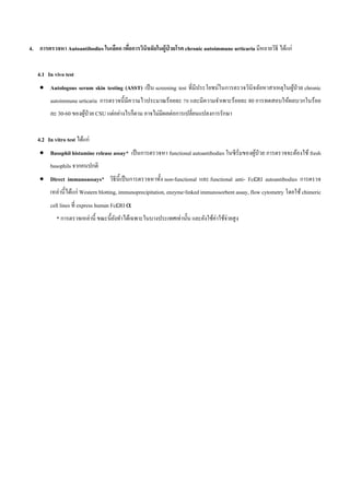 4. การตรวจหา Autoantibodies ในเลือด เพื่อการวินิจฉัยในผู้ป่ วยโรค chronic autoimmune urticaria มีหลายวิธี ได้แก่
4.1 In vivo test
 Autologous serum skin testing (ASST) เป็น screening test ที่มีประโยชน์ในการตรวจวินิจฉัยหาสาเหตุในผู้ป่วย chronic
autoimmune urticaria การตรวจนี้มีความไวประมาณร้อยละ 70 และมีความจาเพาะร้อยละ 80 การทดสอบให้ผลบวกในร้อย
ละ 30-60 ของผู้ป่วย CSU แต่อย่างไรก็ตาม อาจไม่มีผลต่อการเปลี่ยนแปลงการรักษา
4.2 In vitro test ได้แก่
 Basophil histamine release assay* เป็นการตรวจหา functional autoantibodies ในซีรั่มของผู้ป่วย การตรวจจะต้องใช้ fresh
basophils จากคนปกติ
 Direct immunoassays* วิธีนี้เป็นการตรวจหาทั้ง non-functional และ functional anti- FcRI autoantibodies การตรวจ
เหล่านี้ได้แก่ Western blotting, immunoprecipitation, enzyme-linked immunosorbent assay, flow cytometry โดยใช้ chimeric
cell lines ที่ express human FcRI α
* การตรวจเหล่านี้ ขณะนี้ยังทาได้เฉพาะในบางประเทศเท่านั้น และยังใช้ค่าใช้จ่ายสูง
 